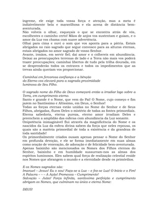 íngreme, ele exige toda vossa força e atenção, mas a meta é
indizivelmente bela e maravilhosa e ela acena de distância bem-
aventurada.
Não volveis o olhar, esqueçais o que se encontra atrás de vós,
escolhestes o caminho certo! Mãos de anjos vos sustentam e guiam, e o
amor da Luz vos chama com suave advertência.
Olhai para cima e ouvi o som que vos aponta para a pátria. Estais
abrigados no raio sagrado que segue convosco para as alturas eternas,
estais abrigados no amor sagrado de vosso Senhor.
Avante, irmãos, em servir fiel; dai amor e o colhereis em abundância.
Deixai as preocupações terrenas de lado e a Terra não mais vos poderá
trazer preocupações; caminhai libertos de tudo pela trilha dourada, em
se desprenderão todos os entraves e todos os impedimentos que as
trevas ainda queriam vos proporcionar.
Caminhai em fervorosa confiança e a bênção
do Eterno vos elevará para a sagrada proximidade
luminosa de Seu Filho.
O sagrado nome do Filho de Deus começará então a irradiar logo sobre a
Terra, em cumprimento eterno.
Santo e grande é o Nome, que vem do Pai! O Nome, cujo começo e fim
jazem no Santíssimo e Altíssimo, em Deus, o Senhor!
Todas as forças eternas estão unidas no Nome do Senhor e de Seus
Filhos, abrigadas, fluem Deles o mistério de todas as fontes primordiais.
Eterna sabedoria, eterna pureza, eterno amor irradiam Deles e
preenchem a amplidão das esferas com abundância da Luz sonante.
Onipotência inimaginável flui através da magnificência do Nome e os
nascidos da Luz da esfera divina sabem da força que neles repousa, os
quais são a matéria primordial de toda a existência e da grandeza de
toda santidade!
Os primordialmente criados ousam apenas pensar o Nome do Senhor
em profunda devoção, e ele se forma imediatamente em suas almas
como oração de veneração, de adoração e de felicidade bem-aventurada.
Apenas baixinho são mencionados os Nomes dos Filhos eternos do
Senhor, baixinho e em humildade sussurram-nos as almas dos
espíritos luminosos. Eles sabem qual força de realização celestial reside
nos Nomes que abrangem o mundo e a eternidade desde os primórdios.
E os Nomes sagrados são:
Imanuel – Jesus! Eu o sou! Faça-se a Luz – e fez-se Luz! O Início e o Fim!
A Palavra – – – A Ação! Promessa – Cumprimento!
Salvação – Juízo! Força infinita, santíssima perfeição e cumprimento
abrigam os Nomes, que culminam no único e eterno Nome:
DEUS!
 