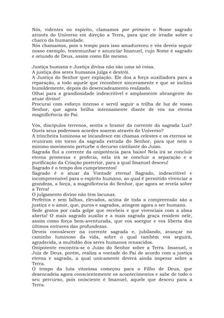 Nós, videntes no espírito, clamamos por primeiro o Nome sagrado
através do Universo em direção a Terra, para que ele irradie sobre o
charco da humanidade.
Nós chamamos, pois o tempo para isso amadureceu e vós deveis seguir
nosso exemplo, testemunhar e anunciar Imanuel, cujo Nome é sagrado
e oriundo de Deus, assim como Ele mesmo.
Justiça humana e Justiça divina não são uma só coisa.
A justiça dos seres humanos julga e destrói.
A Justiça do Senhor quer expiação. Ele doa a força auxiliadora para a
reparação, a todo aquele que reconhece sinceramente e que se inclina
humildemente, depois do desencadeamento realizado.
Olhai para a grandiosidade indescritível e amplamente abrangente do
atuar divino!
Procurai com esforço intenso e servil seguir a trilha de luz de vosso
Senhor, que agora brilha intensamente diante de vós na eterna
magnificência do Pai.
Vós, discípulos terrenos, sentis o bramir da corrente da sagrada Luz?
Ouvis seus poderosos acordes soarem através do Universo?
A trincheira luminosa se incandesce em chamas celestes e os eternos se
reuniram em torno da sagrada estrada do Senhor, para que nem o
mínimo movimento perturbe o decurso cintilante do Juízo.
Sagrada flui a corrente da onipotência para baixo! Nela irá se concluir
eterna promessa e profecia, nela irá se concluir a separação e a
purificação da Criação posterior, para a qual Imanuel desceu!
Sagrado é o tempo dos cumprimentos!
Sagrado é o atuar da Vontade eterna! Sagrado, indescritível e
incompreensível para o espírito humano, ao qual é permitido vivenciar a
grandeza, a força, a magnificência do Senhor, que agora se revela sobre
a Terra!
O julgamento divino não tem lacunas.
Perfeitos e sem falhas, elevados, acima de toda a compreensão são a
justiça e o amor, que, puros e sagrados, atingem agora o ser humano.
Sede gratos por cada golpe que recebeis e que vivenciais com a alma
aberta! O mais sagrado auxílio e a mais sagrada graça residem nele,
assim como força bem-aventurada, que vos soergue e vos liberta dos
últimos entraves das profundezas.
Deveis convalescer na corrente sagrada e, jubilando, avançar no
caminho luminoso da vida, sobre o qual também vos seguirá,
agradecida, a multidão dos seres humanos renascidos.
Onipotente encontra-se o Juízo do Senhor sobre a Terra. Imanuel, o
Juiz de Deus, porém, realiza a vontade do Pai de acordo com a justiça
eterna e sagrada, a qual unicamente deverá ainda imperar sobre a
Terra.
O tempo da luta vitoriosa começou para o Filho de Deus, que
desencadeia agora conscientemente os acontecimentos e sabe de todo o
seu percurso, pois onisciente é Imanuel, aquele que desceu para a
Terra.
 