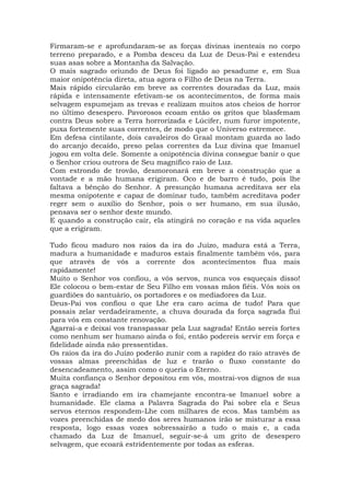 Firmaram-se e aprofundaram-se as forças divinas inenteais no corpo
terreno preparado, e a Pomba desceu da Luz de Deus-Pai e estendeu
suas asas sobre a Montanha da Salvação.
O mais sagrado oriundo de Deus foi ligado ao pesadume e, em Sua
maior onipotência direta, atua agora o Filho de Deus na Terra.
Mais rápido circularão em breve as correntes douradas da Luz, mais
rápida e intensamente efetivam-se os acontecimentos, de forma mais
selvagem espumejam as trevas e realizam muitos atos cheios de horror
no último desespero. Pavorosos ecoam então os gritos que blasfemam
contra Deus sobre a Terra horrorizada e Lúcifer, num furor impotente,
puxa fortemente suas correntes, de modo que o Universo estremece.
Em defesa cintilante, dois cavaleiros do Graal montam guarda ao lado
do arcanjo decaído, preso pelas correntes da Luz divina que Imanuel
jogou em volta dele. Somente a onipotência divina consegue banir o que
o Senhor criou outrora de Seu magnífico raio de Luz.
Com estrondo de trovão, desmoronará em breve a construção que a
vontade e a mão humana erigiram. Oco e de barro é tudo, pois lhe
faltava a bênção do Senhor. A presunção humana acreditava ser ela
mesma onipotente e capaz de dominar tudo, também acreditava poder
reger sem o auxílio do Senhor, pois o ser humano, em sua ilusão,
pensava ser o senhor deste mundo.
E quando a construção cair, ela atingirá no coração e na vida aqueles
que a erigiram.
Tudo ficou maduro nos raios da ira do Juízo, madura está a Terra,
madura a humanidade e maduros estais finalmente também vós, para
que através de vós a corrente dos acontecimentos flua mais
rapidamente!
Muito o Senhor vos confiou, a vós servos, nunca vos esqueçais disso!
Ele colocou o bem-estar de Seu Filho em vossas mãos fiéis. Vós sois os
guardiões do santuário, os portadores e os mediadores da Luz.
Deus-Pai vos confiou o que Lhe era caro acima de tudo! Para que
possais zelar verdadeiramente, a chuva dourada da força sagrada flui
para vós em constante renovação.
Agarrai-a e deixai vos transpassar pela Luz sagrada! Então sereis fortes
como nenhum ser humano ainda o foi, então podereis servir em força e
fidelidade ainda não pressentidas.
Os raios da ira do Juízo poderão zunir com a rapidez do raio através de
vossas almas preenchidas de luz e trarão o fluxo constante do
desencadeamento, assim como o queria o Eterno.
Muita confiança o Senhor depositou em vós, mostrai-vos dignos de sua
graça sagrada!
Santo e irradiando em ira chamejante encontra-se Imanuel sobre a
humanidade. Ele clama a Palavra Sagrada do Pai sobre ela e Seus
servos eternos respondem-Lhe com milhares de ecos. Mas também as
vozes preenchidas de medo dos seres humanos irão se misturar a essa
resposta, logo essas vozes sobressairão a tudo o mais e, a cada
chamado da Luz de Imanuel, seguir-se-á um grito de desespero
selvagem, que ecoará estridentemente por todas as esferas.
 