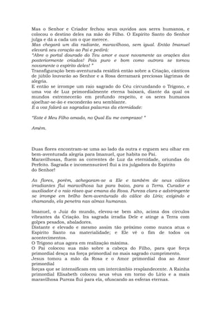 Mas o Senhor e Criador fechou seus ouvidos aos seres humanos, e
colocou o destino deles na mão do Filho. O Espírito Santo do Senhor
julga e dá a cada um o que merece.
Mas chegará um dia radiante, maravilhoso, sem igual. Então Imanuel
elevará seu coração ao Pai e pedirá:
“Abre o portal dourado do Teu amor e ouve novamente as orações dos
posteriormente criados! Pois puro e bom como outrora se tornou
novamente o espírito deles! ”
Transfiguração bem-aventurada residirá então sobre a Criação, cânticos
de júbilo louvarão ao Senhor e a Rosa derramará preciosas lágrimas de
alegria.
E então se irrompe um raio sagrado do Céu circundando o Trígono, e
uma voz de Luz primordialmente eterna baixará, diante da qual os
mundos estremecerão em profundo respeito, e os seres humanos
ajoelhar-se-ão e esconderão seu semblante.
E a voz falará as sagradas palavras da eternidade:
“Este é Meu Filho amado, no Qual Eu me comprazo! ”
Amém.
Duas flores encontram-se uma ao lado da outra e erguem seu olhar em
bem-aventurada alegria para Imanuel, que habita no Pai.
Maravilhosas, fluem as correntes de Luz da eternidade, oriundas do
Perfeito. Sagrada e incomensurável flui a ira julgadora do Espírito
do Senhor!
As flores, porém, achegaram-se a Ele e também de seus cálices
irradiantes flui maravilhosa luz para baixo, para a Terra. Curador e
auxiliador é o raio róseo que emana da Rosa. Pureza clara e adstringente
se irrompe em brilho bem-aventurado do cálice do Lírio; exigindo e
chamando, ela penetra nas almas humanas.
Imanuel, o Juiz do mundo, elevou-se bem alto, acima dos círculos
vibrantes da Criação. Ira sagrada irradia Dele e atinge a Terra com
golpes pesados, abaladores.
Distante e elevado e mesmo assim tão próximo como nunca atua o
Espírito Santo na materialidade; e Ele vê o fim de todos os
acontecimentos.
O Trígono atua agora em realização máxima.
O Pai colocou sua mão sobre a cabeça do Filho, para que força
primordial desça na força primordial no mais sagrado cumprimento.
Jesus tomou a mão da Rosa e o Amor primordial doa ao Amor
primordial
forças que se intensificam em um intercâmbio resplandecente. A Rainha
primordial Elisabeth colocou seus véus em torno do Lírio e a mais
maravilhosa Pureza flui para ela, ofuscando as esferas eternas.
 