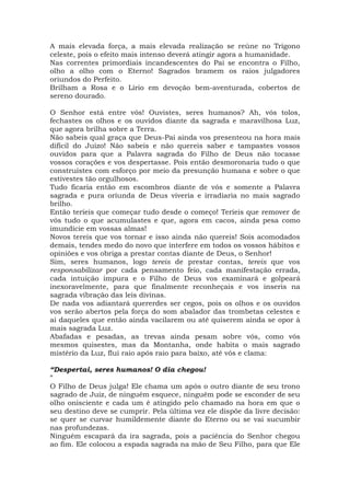 A mais elevada força, a mais elevada realização se reúne no Trígono
celeste, pois o efeito mais intenso deverá atingir agora a humanidade.
Nas correntes primordiais incandescentes do Pai se encontra o Filho,
olho a olho com o Eterno! Sagrados bramem os raios julgadores
oriundos do Perfeito.
Brilham a Rosa e o Lírio em devoção bem-aventurada, cobertos de
sereno dourado.
O Senhor está entre vós! Ouvistes, seres humanos? Ah, vós tolos,
fechastes os olhos e os ouvidos diante da sagrada e maravilhosa Luz,
que agora brilha sobre a Terra.
Não sabeis qual graça que Deus-Pai ainda vos presenteou na hora mais
difícil do Juízo! Não sabeis e não quereis saber e tampastes vossos
ouvidos para que a Palavra sagrada do Filho de Deus não tocasse
vossos corações e vos despertasse. Pois então desmoronaria tudo o que
construístes com esforço por meio da presunção humana e sobre o que
estivestes tão orgulhosos.
Tudo ficaria então em escombros diante de vós e somente a Palavra
sagrada e pura oriunda de Deus viveria e irradiaria no mais sagrado
brilho.
Então teríeis que começar tudo desde o começo! Teríeis que remover de
vós tudo o que acumulastes e que, agora em cacos, ainda pesa como
imundície em vossas almas!
Novos tereis que vos tornar e isso ainda não quereis! Sois acomodados
demais, tendes medo do novo que interfere em todos os vossos hábitos e
opiniões e vos obriga a prestar contas diante de Deus, o Senhor!
Sim, seres humanos, logo tereis de prestar contas, tereis que vos
responsabilizar por cada pensamento feio, cada manifestação errada,
cada intuição impura e o Filho de Deus vos examinará e golpeará
inexoravelmente, para que finalmente reconheçais e vos inseris na
sagrada vibração das leis divinas.
De nada vos adiantará quererdes ser cegos, pois os olhos e os ouvidos
vos serão abertos pela força do som abalador das trombetas celestes e
ai daqueles que então ainda vacilarem ou até quiserem ainda se opor à
mais sagrada Luz.
Abafadas e pesadas, as trevas ainda pesam sobre vós, como vós
mesmos quisestes, mas da Montanha, onde habita o mais sagrado
mistério da Luz, flui raio após raio para baixo, até vós e clama:
“Despertai, seres humanos! O dia chegou!
”
O Filho de Deus julga! Ele chama um após o outro diante de seu trono
sagrado de Juiz, de ninguém esquece, ninguém pode se esconder de seu
olho onisciente e cada um é atingido pelo chamado na hora em que o
seu destino deve se cumprir. Pela última vez ele dispõe da livre decisão:
se quer se curvar humildemente diante do Eterno ou se vai sucumbir
nas profundezas.
Ninguém escapará da ira sagrada, pois a paciência do Senhor chegou
ao fim. Ele colocou a espada sagrada na mão de Seu Filho, para que Ele
 