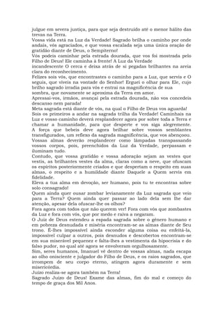 julgue em severa justiça, para que seja destruído até o menor hálito das
trevas na Terra.
Vossa vida está na Luz da Verdade! Sagrado brilha o caminho por onde
andais, vós agraciados, e que vossa escalada seja uma única oração de
gratidão diante de Deus, o Sempiterno!
Vós podeis caminhar pela estrada dourada, que vos foi mostrada pelo
Filho de Deus! Ele caminha à frente! A Luz da Verdade
incandescente O cerca e deixa atrás de si pegadas brilhantes na areia
clara do reconhecimento.
Felizes sois vós, que encontrastes o caminho para a Luz, que servis e O
seguis, que viveis na vontade do Senhor! Erguei o olhar para Ele, cujo
brilho sagrado irradia para vós e entrai na magnificência de sua
sombra, que novamente se aproxima da Terra em amor.
Apressai-vos, irmãos, avançai pela estrada dourada, não vos concedeis
descanso nem parada!
Meta sagrada está diante de vós, na qual o Filho de Deus vos aguarda!
Sois os primeiros a andar na sagrada trilha da Verdade! Caminhais na
Luz e vosso caminho deverá resplandecer agora por sobre toda a Terra e
chamar a humanidade, para que desperte e vos siga alegremente.
A força que bebeis deve agora brilhar sobre vossos semblantes
transfigurados, um reflexo da sagrada magnificência, que vos abençoou.
Vossas almas deverão resplandecer como lâmpadas transpassando
vossos corpos, pois, preenchidos da Luz da Verdade, perpassam e
iluminam tudo.
Contudo, que vossa gratidão e vossa adoração sejam as vestes que
vestis, as brilhantes vestes da alma, claras como a neve, que ofuscam
os espíritos posteriormente criados e que despertam o respeito em suas
almas, o respeito e a humildade diante Daquele a Quem servis em
fidelidade.
Eleva a tua alma em devoção, ser humano, pois tu te encontras sobre
solo consagrado!
Quem ainda quer ousar zombar levianamente da Luz sagrada que veio
para a Terra? Quem ainda quer passar ao lado dela sem lhe dar
atenção, apesar dela ofuscar-lhe os olhos?
Fora agora com todos que não querem ver! Fora com vós que zombastes
da Luz e fora com vós, que por medo e raiva a negaram.
O Juiz de Deus estendeu a espada sagrada sobre o gênero humano e
em pobreza desnudada e miséria encontram-se as almas diante de Seu
trono. É-lhes impossível ainda esconder alguma coisa ou enfeitá-la,
impossível culpar a outros, pois desnudos e descobertos encontram-se
em sua miserável pequenez e falta-lhes a vestimenta da hipocrisia e do
falso pudor, no qual até agora se envolveram orgulhosamente.
Sim, seres humanos, Imanuel vê dentro de vossas almas, nada escapa
ao olho onisciente e julgador do Filho de Deus, e os raios sagrados, que
irrompem de seu corpo eterno, atingem agora duramente e sem
misericórdia.
Juízo realiza-se agora também na Terra!
Sagrado Juízo de Deus! Exame das almas, fim do mal e começo do
tempo de graça dos Mil Anos.
 