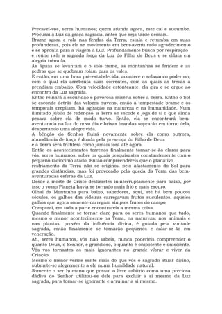 Precavei-vos, seres humanos; quem afunda agora, este cai e sucumbe.
Procurai a Luz da graça sagrada, antes que seja tarde demais.
Brame agora e rola nas fendas da Terra, estala e retumba em suas
profundezas, pois ela se movimenta em bem-aventurado agradecimento
e se apronta para a viagem à Luz. Profundamente busca por respiração
e reúne nele a sagrada força da Luz do Filho de Deus e se dilata em
alegria trêmula.
As águas se levantam e o solo treme, as montanhas se fendem e as
pedras que se quebram rolam para os vales.
E então, em uma hora pré-estabelecida, acontece o solavanco poderoso,
com o qual ela arrebenta suas correntes, com as quais as trevas a
prendiam embaixo. Com velocidade estonteante, ela gira e se ergue ao
encontro da Luz sagrada.
Então reinará a escuridão e pavorosa miséria sobre a Terra. Então o Sol
se esconde detrás das velozes nuvens, então a tempestade brame e os
temporais crepitam, há agitação na natureza e na humanidade. Num
ilimitado júbilo de redenção, a Terra se sacode e joga de si o que ainda
pesava sobre ela de modo turvo. Então, ela se encontrará bem-
aventurada na luz do novo dia e brisas brandas soprarão em torno dela,
despertando uma alegre vida.
A bênção do Senhor fluirá novamente sobre ela como outrora,
abundância de força é doada pela presença do Filho de Deus
e a Terra será frutífera como jamais fora até agora.
Então os acontecimentos terrenos finalmente tornar-se-ão claros para
vós, seres humanos, sobre os quais pesquisastes constantemente com o
pequeno raciocínio atado. Então compreendereis que o gradativo
resfriamento da Terra não se originou pelo afastamento do Sol para
grandes distâncias, mas foi provocado pela queda da Terra das bem-
aventuradas esferas da Luz.
Desde a morte de Cristo deslizastes ininterruptamente para baixo, por
isso o vosso Planeta havia se tornado mais frio e mais escuro.
Olhai da Montanha para baixo, sabedores, aqui, até há bem poucos
séculos, os galhos das videiras carregavam frutos suculentos, aqueles
galhos que agora somente carregam simples frutos do campo.
Comparai, em toda a parte encontrareis a mesma coisa.
Quando finalmente se tornar claro para os seres humanos que tudo,
mesmo o menor acontecimento na Terra, na natureza, nos animais e
nas plantas, provém da influência divina, é guiada pela vontade
sagrada, então finalmente se tornarão pequenos e calar-se-ão em
veneração.
Ah, seres humanos, vós não sabeis, nunca poderíeis compreender o
quanto Deus, o Senhor, é grandioso, o quanto é onipotente e onisciente.
Vós vos tornastes os mais ignorantes no grande vibrar e viver da
Criação.
Mesmo o menor verme sente mais do que vós o sagrado atuar divino,
submete-se alegremente a ele numa humildade natural.
Somente o ser humano que possui o livre arbítrio como uma preciosa
dádiva do Senhor utilizou-se dele para excluir a si mesmo da Luz
sagrada, para tornar-se ignorante e arruinar a si mesmo.
 