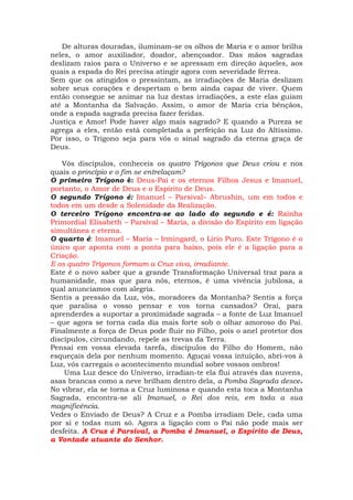 De alturas douradas, iluminam-se os olhos de Maria e o amor brilha
neles, o amor auxiliador, doador, abençoador. Das mãos sagradas
deslizam raios para o Universo e se apressam em direção àqueles, aos
quais a espada do Rei precisa atingir agora com severidade férrea.
Sem que os atingidos o pressintam, as irradiações de Maria deslizam
sobre seus corações e despertam o bem ainda capaz de viver. Quem
então consegue se animar na luz destas irradiações, a este elas guiam
até a Montanha da Salvação. Assim, o amor de Maria cria bênçãos,
onde a espada sagrada precisa fazer feridas.
Justiça e Amor! Pode haver algo mais sagrado? E quando a Pureza se
agrega a eles, então está completada a perfeição na Luz do Altíssimo.
Por isso, o Trígono seja para vós o sinal sagrado da eterna graça de
Deus.
Vós discípulos, conheceis os quatro Trígonos que Deus criou e nos
quais o princípio e o fim se entrelaçam?
O primeiro Trígono é: Deus-Pai e os eternos Filhos Jesus e Imanuel,
portanto, o Amor de Deus e o Espírito de Deus.
O segundo Trígono é: Imanuel – Parsival– Abrushin, um em todos e
todos em um desde a Solenidade da Realização.
O terceiro Trígono encontra-se ao lado do segundo e é: Rainha
Primordial Elisabeth – Parsival – Maria, a divisão do Espírito em ligação
simultânea e eterna.
O quarto é: Imanuel – Maria – Irmingard, o Lírio Puro. Este Trígono é o
único que aponta com a ponta para baixo, pois ele é a ligação para a
Criação.
E os quatro Trígonos formam a Cruz viva, irradiante.
Este é o novo saber que a grande Transformação Universal traz para a
humanidade, mas que para nós, eternos, é uma vivência jubilosa, a
qual anunciamos com alegria.
Sentis a pressão da Luz, vós, moradores da Montanha? Sentis a força
que paralisa o vosso pensar e vos torna cansados? Orai, para
aprenderdes a suportar a proximidade sagrada – a fonte de Luz Imanuel
– que agora se torna cada dia mais forte sob o olhar amoroso do Pai.
Finalmente a força de Deus pode fluir no Filho, pois o anel protetor dos
discípulos, circundando, repele as trevas da Terra.
Pensai em vossa elevada tarefa, discípulos do Filho do Homem, não
esqueçais dela por nenhum momento. Aguçai vossa intuição, abri-vos à
Luz, vós carregais o acontecimento mundial sobre vossos ombros!
Uma Luz desce do Universo, irradian-te ela flui através das nuvens,
asas brancas como a neve brilham dentro dela, a Pomba Sagrada desce.
No vibrar, ela se torna a Cruz luminosa e quando esta toca a Montanha
Sagrada, encontra-se ali Imanuel, o Rei dos reis, em toda a sua
magnificência.
Vedes o Enviado de Deus? A Cruz e a Pomba irradiam Dele, cada uma
por si e todas num só. Agora a ligação com o Pai não pode mais ser
desfeita. A Cruz é Parsival, a Pomba é Imanuel, o Espírito de Deus,
a Vontade atuante do Senhor.
 