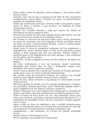 Muito ainda tendes de aprender, seres humanos, e de muitas coisas
prestar contas.
Contudo, virá o dia em que a sagrada Luz do Filho de Deus despertará
completamente vossas almas e intuireis um sopro, um pressentimento
abalador da onipotência divina.
Então não encontrareis mais paz, servireis então e procurareis reparar
diante de Deus, o Senhor, o que pecastes nos milênios de vossa
peregrinação terrena.
Senhor! Tua Vontade sustenta a vida que outrora Tu criaste na
abundância da eterna alegria de doar!
Sem fim flui o brilho da fonte mais sagrada através das esferas, sem fim
é a Luz nutritiva que irradia de Tua bondade celeste.
De Ti fluem as correntes da vida para baixo, para o Graal, preenchem
as almas dos guardiões com força sagrada e sobem novamente destes
em forma de pura e bemaventurada devoção, a qual se ajoelha diante
dos degraus cintilantes do Teu trono.
Assim como Tu doas do inesgotável resplendor de Tua onipotência e
magnificência, assim também todos os Teus servos procuram passar
adiante a força sagrada que Tua Luz doa-lhes. Passam adiante e
devolvem para a Tua magnificência que tudo abrange, o que utilizaram
em Tua glória, em Teu serviço.
Assim flui e irradia a sagrada Luz num circular cintilante, de degrau em
degrau.
Em lento resfriamento, a Luz vai baixando, sempre novamente
fortalecida pela eterna fonte da vida e produzindo sempre nova
felicidade, novo temor respeitoso e gratidão.
Assim a Luz se apressa até a canção que retumba na Criação posterior,
porém aqui a Luz e as trevas se chocam dolorosamente.
Oh, pesada culpa da presunção humana, que colocou sua vontade
acima da mais sagrada vontade eterna de Deus, o Senhor!
Ainda há luta, ainda estremece a inquietação no ininterrupto circular
do fluxo divino.
Montando guarda de acordo com Teu sagrado mandamento, ó Senhor,
nós, guardiões, olhamos para baixo, para a Montanha sagrada, sobre a
qual a onipotência de Teu Filho se concluiu e firmou-se.
Todos os olhos dos céus e da Criação estão voltados para o santuário do
Senhor, que brilha como jóia irradiante da escuridão da pequena Terra.
Todas as fontes de força fluem em Teu raio primordial eterno para
baixo, para Imanuel, cujo Nome é sagrado assim como Ele mesmo o é. A
providência da eternidade envolve em amor irradiante o Trígono sagrado
sobre a Terra.
Agora o Filho de Deus irá endireitar o que o sentido humano pecou
contra Ti, Sempiterno! Agora as correntes bem-aventuradas da vida logo
irão perpassar a Criação posterior cantando e brilhando, sem
impedimentos e sem vacilações, no circular da vontade primordial
eterna.
Senhor! Eterno, Todo-bondoso és Tu!
Nós Te adoramos em gratidão bem-aventurada!
 