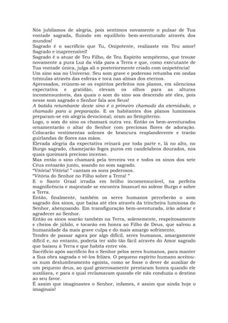 Nós jubilamos de alegria, pois sentimos novamente o pulsar de Tua
vontade sagrada, fluindo em equilíbrio bem-aventurado através dos
mundos!
Sagrado é o sacrifício que Tu, Onipotente, realizaste em Teu amor!
Sagrado e inapreensível!
Sagrado é o atuar de Teu Filho, de Teu Espírito sempiterno, que trouxe
novamente a pura Luz da vida para a Terra e que, como executante de
Tua vontade única, julga ali o posteriormente criado com onipotência!
Um sino soa no Universo. Seu som grave e poderoso retumba em ondas
trêmulas através das esferas e toca nas almas dos eternos.
Apressados, reúnem-se os espíritos perfeitos nos planos, em silenciosa
expectativa e gratidão, elevam os olhos para as alturas
incomensuráveis, das quais o som do sino soa descendo até eles, pois
nesse som sagrado o Senhor fala aos Seus!
A batida retumbante deste sino é o primeiro chamado da eternidade, o
chamado para a preparação. E os habitantes dos planos luminosos
preparam-se em alegria devocional; oram ao Sempiterno.
Logo, o som do sino os chamará outra vez. Então os bem-aventurados
ornamentarão o altar do Senhor com preciosas flores de adoração.
Colocarão vestimentas solenes de brancura resplandecente e trarão
guirlandas de flores nas mãos.
Elevada alegria da expectativa reinará por toda parte e, lá no alto, no
Burgo sagrado, chamejarão fogos puros em candelabros dourados, nos
quais queimará precioso incenso.
Mas então o sino chamará pela terceira vez e todos os sinos dos sete
Céus entoarão junto, soando no som sagrado.
“Vitória! Vitória! ” cantam os sons poderosos.
“Vitória do Senhor no Filho sobre a Terra! ”
E o Santo Graal irradia em brilho incomensurável, na perfeita
magnificência e majestade se encontra Imanuel no solene Burgo e sobre
a Terra.
Então, finalmente, também os seres humanos perceberão o som
sagrado dos sinos, que baixa até eles através da trincheira luminosa do
Senhor, abençoando. Em transfiguração bem-aventurada, irão adorar e
agradecer ao Senhor.
Então os sinos soarão também na Terra, solenemente, respeitosamente
e cheios de júbilo, e tocarão em honra ao Filho de Deus, que salvou a
humanidade da mais grave culpa e do mais amargo sofrimento.
Tendes de passar agora por algo difícil, seres humanos, amargamente
difícil e, no entanto, poderia ter sido tão fácil através do Amor sagrado
que baixou à Terra e que habita entre vós.
Sacrifício após sacrifício fez o Senhor pelos seres humanos, para manter
a Sua obra sagrada e vê-los felizes. O pequeno espírito humano aceitou-
os num deslumbramento egoísta, como se fosse o dever de auxiliar de
um pequeno deus, ao qual generosamente prestaram honra quando ele
auxiliava, e para o qual reclamavam quando ele não conduzia o destino
ao seu favor.
É assim que imaginastes o Senhor, infames, é assim que ainda hoje o
imaginais!
 