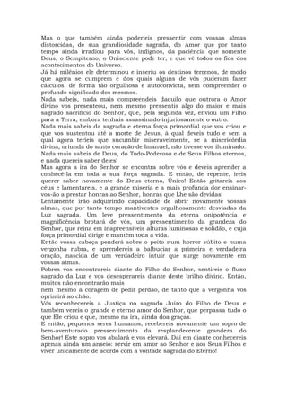 Mas o que também ainda poderíeis pressentir com vossas almas
distorcidas, de sua grandiosidade sagrada, do Amor que por tanto
tempo ainda irradiou para vós, indignos, da paciência que somente
Deus, o Sempiterno, o Onisciente pode ter, e que vê todos os fios dos
acontecimentos do Universo.
Já há milênios ele determinou e inseriu os destinos terrenos, de modo
que agora se cumprem e dos quais alguns de vós puderam fazer
cálculos, de forma tão orgulhosa e autoconvicta, sem compreender o
profundo significado dos mesmos.
Nada sabeis, nada mais compreendeis daquilo que outrora o Amor
divino vos presenteou, nem mesmo pressentis algo do maior e mais
sagrado sacrifício do Senhor, que, pela segunda vez, enviou um Filho
para a Terra, embora tenhais assassinado injuriosamente o outro.
Nada mais sabeis da sagrada e eterna força primordial que vos criou e
que vos sustentou até a morte de Jesus, à qual deveis tudo e sem a
qual agora teríeis que sucumbir miseravelmente, se a misericórdia
divina, oriunda do santo coração de Imanuel, não tivesse vos iluminado.
Nada mais sabeis de Deus, do Todo-Poderoso e de Seus Filhos eternos,
e nada quereis saber deles!
Mas agora a ira do Senhor se encontra sobre vós e deveis aprender a
conhecê-la em toda a sua força sagrada. E então, de repente, ireis
querer saber novamente do Deus eterno, Único! Então gritareis aos
céus e lamentareis, e a grande miséria e a mais profunda dor ensinar-
vos-ão a prestar honras ao Senhor, honras que Lhe são devidas!
Lentamente irão adquirindo capacidade de abrir novamente vossas
almas, que por tanto tempo mantivestes orgulhosamente desviadas da
Luz sagrada. Um leve pressentimento da eterna onipotência e
magnificência brotará de vós, um pressentimento da grandeza do
Senhor, que reina em inapreensíveis alturas luminosas e solidão, e cuja
força primordial dirige e mantém toda a vida.
Então vossa cabeça penderá sobre o peito num horror súbito e numa
vergonha rubra, e aprendereis a balbuciar a primeira e verdadeira
oração, nascida de um verdadeiro intuir que surge novamente em
vossas almas.
Pobres vos encontrareis diante do Filho do Senhor, sentireis o fluxo
sagrado da Luz e vos desesperareis diante deste brilho divino. Então,
muitos não encontrarão mais
nem mesmo a coragem de pedir perdão, de tanto que a vergonha vos
oprimirá ao chão.
Vós reconhecereis a Justiça no sagrado Juízo do Filho de Deus e
também vereis o grande e eterno amor do Senhor, que perpassa tudo o
que Ele criou e que, mesmo na ira, ainda doa graças.
E então, pequenos seres humanos, recebereis novamente um sopro de
bem-aventurado pressentimento da resplandecente grandeza do
Senhor! Este sopro vos abalará e vos elevará. Daí em diante conhecereis
apenas ainda um anseio: servir em amor ao Senhor e aos Seus Filhos e
viver unicamente de acordo com a vontade sagrada do Eterno!
 