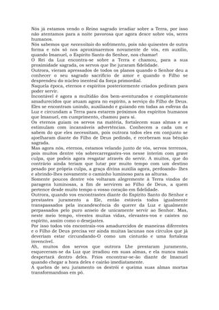 Nós já estamos vendo o Reino sagrado irradiar sobre a Terra, por isso
não atentamos para a noite pavorosa que agora desce sobre vós, seres
humanos.
Nós sabemos que necessitais do sofrimento, pois não quisestes de outra
forma e nós só nos aproximaremos novamente de vós, em auxílio,
quando Imanuel, o Espírito Santo do Senhor, nos chamar!
O Rei da Luz encontra-se sobre a Terra e chamou, para a sua
proximidade sagrada, os servos que lhe juraram fidelidade.
Outrora, vieram apressados de todos os planos quando o Senhor deu a
conhecer o seu sagrado sacrifício de amor e quando o Filho se
desprendeu do núcleo inenteal da força primordial.
Naquela época, eternos e espíritos posteriormente criados pediram para
poder servir.
Incontável é agora a multidão dos bem-aventurados e completamente
amadurecidos que atuam agora no espírito, a serviço do Filho de Deus.
Eles se encontram unindo, auxiliando e guiando em todas as esferas da
Luz e circundam a Terra para estarem próximos dos espíritos humanos
que Imanuel, em cumprimento, chamou para si.
Os eternos guiam os servos na matéria, fortalecem suas almas e as
estimulam com incansáveis advertências. Conhecem a cada um e
sabem do que eles necessitam, pois outrora todos eles em conjunto se
ajoelharam diante do Filho de Deus pedindo, e receberam sua bênção
sagrada.
Mas agora nós, eternos, estamos velando junto de vós, servos terrenos,
pois muitos dentre vós sobrecarregastes-vos nesse ínterim com grave
culpa, que podeis agora resgatar através do servir. A muitos, que do
contrário ainda teriam que lutar por muito tempo com um destino
pesado por própria culpa, a graça divina auxilia agora, perdoando- lhes
e abrindo-lhes novamente o caminho luminoso para as alturas.
Somente poucos dentre vós voltaram alegremente à Terra vindos de
paragens luminosas, a fim de servirem ao Filho de Deus, a quem
pertence desde muito tempo o vosso coração em fidelidade.
Outrora, quando vos encontrastes diante do Espírito Santo do Senhor e
prestastes juramento a Ele, então estáveis todos igualmente
transpassados pela incandescência do querer da Luz e igualmente
perpassados pelo puro anseio de unicamente servir ao Senhor. Mas,
neste meio tempo, vivestes muitas vidas, elevastes-vos e caístes no
espírito, assim como o desejastes.
Por isso todos vós encontrais-vos amadurecidos de maneiras diferentes
e o Filho de Deus precisa ver ainda muitas lacunas nos círculos que já
deveriam estar circundando-O como um cinturão e uma fortaleza
invencível.
Ah, muitos dos servos que outrora Lhe prestaram juramento,
esqueceram-se da Luz que irradiou em suas almas, e ela nunca mais
despertará dentro deles. Frios encontrar-se-ão diante de Imanuel
quando chegar a hora deles e cairão imediatamente.
A quebra de seu juramento os destrói e queima suas almas mortas
transformandoas em pó.
 