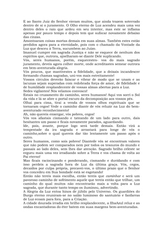 E ao Santo Juiz do Senhor vieram muitos, que ainda trazem soterrado
dentro de si o juramento. O Olho eterno de Luz acendeu mais uma vez
dentro deles o raio que ardeu em seu interior, mas este se inflama
apenas por pouco tempo e depois tem que sufocar novamente debaixo
das cinzas.
Amontoaram coisas mortas demais em suas almas. Também estes estão
perdidos agora para a eternidade, pois com o chamado da Vontade da
Luz que desceu à Terra, sucumbem ao Juízo.
Imanuel cumpre em sagrada Justiça e não se esquece de nenhum dos
espíritos que, outrora, ajoelharam-se diante Dele suplicando.
Vós, seres humanos, porém, esquecestes- vos do mais sagrado
juramento, deveis agora colher morte, onde acreditastes semear outrora
em bem-aventurada alegria.
Vós poucos, que mantivestes a fidelidade, que a deixais incandescer
formando chamas sagradas, uni-vos mais estreitamente!
Vossos círculos deverão faiscar e vibrar de modo que se unam e as
lacunas sejam superadas com redobrada força de amor, de fidelidade e
de humildade resplandecente de vossas almas abertas para a Luz.
Sedes vigilantes! Nós velamos convosco!
Estais no cruzamento do caminho, seres humanos! Aqui vos sorri o Sol
da vida e lá se abre o portal escuro da decomposição aos vossos pés.
Olhai para cima, tirai a venda de vossos olhos espirituais que se
tornaram cegos! Vede o caminho diante de vós reluzir na Luz do bem-
aventurado reconhecimento!
Ah, não quereis enxergar, vós pobres, cegos!
Vós vos afastais cismando e tateando de um lado para outro, dais
hesitantes um passo e ficais novamente parados, aguardando.
Ide, pois, avante, porque logo será tarde demais. Então virá a
tempestade da ira sagrada e arrastará para longe de vós o
caminho,sobre o qual quereis dar tão lentamente um passo após o
outro.
Seres humanos, como sois pobres! Diantede vós se encontram valores
que não podem ser comparados nem por todos os tesouros do mundo e
passais ao lado deles, sem lhes dar atenção. Sagrado brilho celeste se
ergueu mais uma vez irradiando sobre a Terra e vos chama de volta ao
Pai eterno!
Mas ficais raciocinando e ponderando, cismando e duvidando e com
isso perdeis a sagrada hora de Luz da última graça. Vós, cegos,
decaídos por culpa própria, precavei-vos, o último prazo que o Senhor
vos concedeu em Sua bondade está se esgotando!
Então não tereis mais escolha, então tereis que caminhar e será um
pavoroso caminho de sofrimento aquele que tereis então que trilhar, um
caminho do qual muitos não encontrarão mais a volta para a Luz
sagrada, que durante tanto tempo os iluminou, advertindo.
A Alegria da Luz entoa hinos de júbilo pelo Universo. Os guardiões do
Burgo eterno reuniram-se no salão luminoso do santuário e fanfarras
de Luz ecoam para fora, para a Criação.
A cidade dourada irradia em brilho resplandecente, a IlhaAzul reluz e as
ondas encantadoras do éter batem em suas margens bem-aventuradas.
 