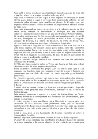 Aqui está o portal irradiante da eternidade! Sacode a poeira de teus pés
e ajoelha, alma, tu te encontras sobre solo sagrado!
Aqui está o começo e o fim! Aqui a vida sagrada se irrompe da fonte
eterna para baixo e aqui a devoção bem-aventurada esforça- se em
adoração pelas alturas, para ajoelhar-se diante do Criador que, em
sagrada inentealidade, irradia de forma intangivelmente elevada acima
de tudo isso.
Sua mão abençoadora doa e presenteia, e a irradiante alegria de Seu
amor brilha através da eternidade! A perfeição soa em acordes
jubilosos, emanados das correntes de Luz que fluem do Criador eterno.
Lá no alto, muito acima do Burgo sagrado, no topo do mundo eterno, lá
no alto, intangível no brilho primordial de toda a Luz, no sagrado
coração do Senhor, é a pátria de Imanuel, do Filho de Deus! Nós,
eternos, testemunhamos sobre isso e clamamos isso a vós.
Agora a Montanha Sagrada na Terra tornou-se a Ilha Azul da Luz e a
vida mais sagrada do Senhor irradia para baixo, para ela. Correntes
bem-aventuradas fluem em torno do santuário, cujo brilho abala os
espíritos eternos que vibram puros e sem culpa na sagrada vontade de
Deus-Pai. Solo sagrado é a Montanha, do qual só podem aproximar-se
ainda o temor e a adoração tímidos.
Logo o elevado Burgo brilhará em branco na Luz da trincheira
irradiante do Senhor.
O Filho de Deus constrói sobre a Terra, em honra ao Pai, um reflexo
bemaventurado da mais sagrada eternidade.
Seres humanos, mereceis tal graça? Abri as almas para que a Luz
sagrada vos ilumine, para que possais pressentir o que o Senhor vos
presenteou no sacrifício de amor da mais sagrada grandiosidade
primordial.
Se compreendêsseis apenas um sopro dos acontecimentos eternos,
então vossa vida na Terra só poderia tornar-se agora um único e grande
servir a Deus diante do Senhor e de Sua Vontade sagrada que desceu
à Terra!
A noite está às vossas portas e já levantou a mão para bater. Logo ela
estenderá suas grandes asas aveludadas, cobrindo o céu e todas as
fontes da Luz.
Pois escuro tornou-se o querer e o atuar da humanidade na Terra,
devendo sucumbir e desaparecer na escuridão das profundezas, pela
ordem eterna irada.
A noite ergueu o seu semblante para Mercúrio e espera pelo seu
chamado. Já está soltando suas poderosas asas, que irá estender
protetoramente diante da resplandecente fonte da vida, para que morra
escondido o que não mais poderá ofender a pura Luz do dia divino
vindouro.
Velai e orai, pois a ira flamejante do Senhor encontra-se sobre a
humanidade decaída.
Tremei, espíritos posteriormente criados! Estais no Juízo sagrado!
O Amor de Deus encobriu seu semblante irradiante diante do excesso
de vossos pecados, a Pureza se afastou de vós cheia de asco e não quer
 