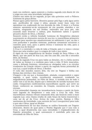 mais vos conhecer, agora somente a Justiça sagrada está diante de vós
e julga-vos com uma severidade indulgente.
Caístes nas mãos da ira sagrada, já que não quisestes ouvir a Palavra
luminosa da graça divina.
Passai agora pelos horrores. Devereis passar pelo fogo e pela água antes
que, purificados de corpo e alma, possais ousar mais uma vez
aproximar-vos suplicando da Luz dourada da vida. O Amor e a Pureza
somente aproximar-se-ão novamente de vós quando, abatidos e em
miséria, sangrando em mil feridas, estiverdes aos seus pés, não
ousando mais levantar a cabeça, pois finalmente sabeis o quanto
pecastes diante de Deus, o Senhor.
Somente então a infinita bondade luminosa do Sempiterno afastará
suavemente as ofuscantes nuvens de sua ira e a maravilhosa primavera
brilhará para aqueles que amadureceram no sofrimento e que, na dor e
com profundas e pesadas vivências, puderam novamente encontrar o
caminho para casa, para a pátria eterna e luminosa da vida, para a
sagrada Luz do Senhor!
A Cruz é o conteúdo e a vida de toda a Criação, pois é o único e eterno
Deus que nela irradia e que é a origem de tudo o que existe.
O signo da viva magnificência do Senhor irradia de Seus Filhos e de
Maria, que são parte de Sua Luz, são Um com Ele, com Ele e oriundos
Dele, do Senhor.
O raio da sagrada Cruz vai para todas as direções, ele é a linha mestra
de todas as formas e a condição para toda a vida. O forte masculino,
como o delicado feminino, encontram-se abrigados nela e os círculos
irradiantes da Criação vibram a partir da sagrada forma primordial de
sua Luz, a qual irradia de Deus, o Senhor.
O cubo dos mundos nasceu dela, ela vive no Trígono e brilha nas
formas das estrelas e dos cristais.
Chegará o dia em que a humanidade, abalada, compreenderá o signo
sagrado, o qual, então, reconhecerá novamente, irradiando na
magnificência primordial, no Filho de Deus. A verdade viva de todo o
saber virá à luz do dia, depois que o distorcido do sentido humano tiver
caído. Conquistará conhecimentos maravilhosos aquele, que serve ao
Graal, conhecerá as conexões da Criação, encontrar-se-á nas leis
eternas.
A Luz primordial chameja em incandescência branca a partir da fonte
mais sagrada do Sempiterno e nela está a Cruz da vida. Três
maravilhosas chamas vibram emanando dela; são brancas como a mais
sagrada Luz; uma chama irradia de cada braço da barra transversal e
uma sai do pé da Cruz. Acima do topo, porém, flameja o Olho
santíssimo da eternidade, cuja corrente de Luz é insuportável para tudo
o que não é Deus, igual ao Senhor.
A incandescência de luz das chamas se unifica formando um Trígono
ofuscante, dentro do qual paira a Pomba Sagrada que é una com a
Cruz, a qual desabrocha nas asas estendidas e resplandecentes do
Espírito primordial, o qual unicamente é embebido pelo raio da
eternidade do Olho de Deus.
 