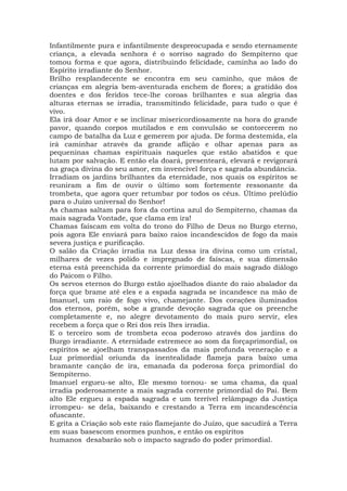 Infantilmente pura e infantilmente despreocupada e sendo eternamente
criança, a elevada senhora é o sorriso sagrado do Sempiterno que
tomou forma e que agora, distribuindo felicidade, caminha ao lado do
Espírito irradiante do Senhor.
Brilho resplandecente se encontra em seu caminho, que mãos de
crianças em alegria bem-aventurada enchem de flores; a gratidão dos
doentes e dos feridos tece-lhe coroas brilhantes e sua alegria das
alturas eternas se irradia, transmitindo felicidade, para tudo o que é
vivo.
Ela irá doar Amor e se inclinar misericordiosamente na hora do grande
pavor, quando corpos mutilados e em convulsão se contorcerem no
campo de batalha da Luz e gemerem por ajuda. De forma destemida, ela
irá caminhar através da grande aflição e olhar apenas para as
pequeninas chamas espirituais naqueles que estão abatidos e que
lutam por salvação. E então ela doará, presenteará, elevará e revigorará
na graça divina do seu amor, em invencível força e sagrada abundância.
Irradiam os jardins brilhantes da eternidade, nos quais os espíritos se
reuniram a fim de ouvir o último som fortemente ressonante da
trombeta, que agora quer retumbar por todos os céus. Último prelúdio
para o Juízo universal do Senhor!
As chamas saltam para fora da cortina azul do Sempiterno, chamas da
mais sagrada Vontade, que clama em ira!
Chamas faíscam em volta do trono do Filho de Deus no Burgo eterno,
pois agora Ele enviará para baixo raios incandescidos de fogo da mais
severa justiça e purificação.
O salão da Criação irradia na Luz dessa ira divina como um cristal,
milhares de vezes polido e impregnado de faíscas, e sua dimensão
eterna está preenchida da corrente primordial do mais sagrado diálogo
do Paicom o Filho.
Os servos eternos do Burgo estão ajoelhados diante do raio abalador da
força que brame até eles e a espada sagrada se incandesce na mão de
Imanuel, um raio de fogo vivo, chamejante. Dos corações iluminados
dos eternos, porém, sobe a grande devoção sagrada que os preenche
completamente e, no alegre devotamento do mais puro servir, eles
recebem a força que o Rei dos reis lhes irradia.
E o terceiro som de trombeta ecoa poderoso através dos jardins do
Burgo irradiante. A eternidade estremece ao som da forçaprimordial, os
espíritos se ajoelham transpassados da mais profunda veneração e a
Luz primordial oriunda da inentealidade flameja para baixo uma
bramante canção de ira, emanada da poderosa força primordial do
Sempiterno.
Imanuel ergueu-se alto, Ele mesmo tornou- se uma chama, da qual
irradia poderosamente a mais sagrada corrente primordial do Pai. Bem
alto Ele ergueu a espada sagrada e um terrível relâmpago da Justiça
irrompeu- se dela, baixando e crestando a Terra em incandescência
ofuscante.
E grita a Criação sob este raio flamejante do Juízo, que sacudirá a Terra
em suas basescom enormes punhos, e então os espíritos
humanos desabarão sob o impacto sagrado do poder primordial.
 