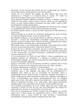 Retumba o trovão através das esferas da Luz e nelas pode ser ouvida a
voz do Santíssimo, do Sempiterno, que fala ao Filho:
“Agora Tu és o Senhor que julgas em Meu Nome! Aos Teus pés
encontra-se a Criação e a criatura! Pois eu clamei “Ai” sobre os
ofuscados! E agora clamo para o meu Filho “Vitória”! ”
Duas grandes chamas sagradas irradiam de Deus, o Senhor. Imanuel
chama-se uma delas, Jesus a outra e elas se unem no raio sagrado do
Amor, no qual repousa Maria, formando um todo, sobre o qual o Olho
do Sempiterno irradia abençoando.
Duas chamas sagradas o Senhor desprendeu do núcleo de Seu coração
e a magnificência eterna de Seu Amor primordial vive nelas.
De forma sagrada saltou a chama do lado esquerdo do Todo-Poderoso e
houve Luz.
Imanuel dirigiu-se ao limite da irradiação ondulante do atuar de Deus
e, como Seu Espírito Santo, criou em nome do Pai.
Em alegria irradiante, a Luz eterna clareou o vazio do Universo e a vida
vibrante e sonora da maravilhosa eternidade surgiu em honra ao
Senhor. Imanuel irradiou uma corrente da força primordial para baixo,
na qual flamejou Parsival, que é vida emanada Dele.
Mais longe atuou o raio chamejante do Senhor, mais longe fluiu a força
em bem aventurado presentear. Abdrushin baixou à Terra.
O Amor da Luz a manteve envolvida, até que a chama Abdrushin, que
foi Parsival na Terra, retornou para a pátria na Luz sagrada, ingressou
no Pai, levando-Lhe, nas mãos luminosas e brilhantes do Lírio, flores
celestes cobertas de orvalho.
A Luz permaneceu na Terra até que Maria e Jesus completaram seu
sagrado caminho de sofrimento e o Senhor se afastou em ira da
humanidade culpada, que não foi merecedora do mais sagrado sacrifício
de amor da bondade salvadora.
Agora a sementeira má do ser humano frutificou, madura está a seara
da Terra, a qual os seres humanos cultivaram em culpa e pecado.
O Senhor chama para a colheita, o Juízo começa!
A bênção da Pureza irradiante do Lírio despertou nas almas das
mulheres para a vida sagrada. Sua figura de luz resplandecente é
refrigério para todos os que se encontram na escuridão. Agora a
feminilidade terrena deverá sentir o caminhar sagrado da Pureza e o
brilho irradiante do cálice prateado do Lírio que, sagrado, transfigura a
Terra. A feminilidade, que decaiu profundamente, deve ser atingida
agora pelo Juízo, pois deve erguerse por primeiro e, com sua intuição,
tomar a dianteira servindo e ser uma ponte. Será agora duramente
atingida pelos raios separadores da Justiça e muitas delas irão cair.
Vós, mulheres portadoras da Cruz, sabeis agora por que tendes que
caminhar à frente na luta da Luz, por que justamente vós deveis ser
especialmente severas na vestimenta e no vosso ser?
Vós sois as portadoras da Pureza luminosa de Irmingard, que irradia
agora com a força plena da onipotência sobre a Terra. Podeis ser
mediadoras para o atuar eterno da mais sublime e maravilhosa
feminilidade, oriunda dos jardins irradiantes de Deus-Pai.
 