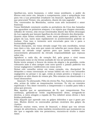 Ajoelhai-vos, seres humanos, e cobri vosso semblante, o poder do
Eterno está entre vós, bênção e cumprimento, juízo e aniquilação traz
para vós a Luz primordial irradiante em Imanuel. Agradecei a Ele, vós
que procurais! Tremei, vós, pecadores, diante do raio sagrado!
Vós, convocados da Montanha, univos num zelo incansável e amor
fraternal.
Vossa fidelidade constante auxilia os portadores da Cruz das baixadas
que aguardam os primeiros ataques; e os répteis que chegam atacando,
inflados de veneno, irão recuar estonteados diante das fortes descargas
da Luz sagrada que lançam fagulhas do círculo vibrante dos discípulos.
Quanto mais firmes estiverdes, tanto mais poderosos poderão ser os
golpes da Luz, tanto mais rapidamente os acontecimentos poderão se
realizar. Com isso o tormento será encurtado para vós e para a
humanidade atingida.
Pensai discípulos, em vosso elevado cargo! Vós sois escolhidos, tornai
isso claro a vós, mas sem que caiais em soberba por causa disso, mas
pensai no elevado cargo apenas para que assim também vos
conscientizeis plenamente da elevada responsabilidade que repousa
sobre vós.
Agradecei a cada dia, de coração fiel, pela graça e vivei vossa
convocação como se ela tivesse acabado de vos ser presenteada.
Então tereis sempre o frescor do ânimo da alegria e da gratidão, então
colocareis mão à obra sempre com novo querer e jamais podereis vos
tornar negligentes e indiferentes em vosso servir.
Deixai este conselho entrar em vosso coração, vós, discípulos! Se
deixardes a vossa convocação se tornar hábito em vós e vos tornardes
negligentes no pensar e no agir, então já estais prestes a tropeçar e o
precipício se abre diante de vossos pés. Nós estamos vos observando e o
vosso desenvolver.
Imanuel, Tu abençoado, Filho do eterno Pai, Tua Justiça encontra-se
alta, acima de todas as maquinações terrenas. Tu vês as conexões
espirituais e Teu Amor encontra a compreensão e o auxílio para toda a
alma que procura.
Mas aqueles que se aproximaram de Ti, que conquistaram Tua
confiança, gabando-se então orgulhosamente disso, arrogando-se
direitos, a estes atingirá a espada de Teu infalível senso divino e fará
feridas profundas.
Feliz daquele que aprende com os golpes doloridos e que é grato por
isso. Muitos dentre os convocados portam cicatrizes dos golpes da
Justiça.
Olhai-as muitas vezes, sevos de Imanuel, e deixai que vos sirvam
sempre de advertência, então também reconhecereis que justamente na
dor que a sagrada mão vos presenteou, encontra-se oculto o maior
Amor.
 