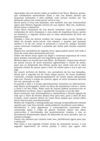 Agraciadas sois vós dentre todas as mulheres da Terra. Mostrai, porém,
que tambémsois merecedoras disso e não vos deixeis desviar por
pequenas hesitações e pela vaidade, nem mesmo vacileis por um
momento sequer em vosso querer servir à Luz.
Quem porta a Cruz nas baixadas, este também tem que testemunhar
agora pela Palavra Sagrada através de sua espécie. Mas vós, mulheres,
deveis tomar a dianteira!
Como flores luminosas da Luz deveis caminhar entre as multidões
embotadas de seres humanos e, com mãos de respeitoso temor, portar
na dianteira, a sagrada chama que os raios abençoantes do Lírio vos
presentearam.
Límpida e bela ela deverá irradiar em vossas mãos castas. Então os
olhos do mundo mirar-vos-ão com espanto e aqueles que queriam
zombar e rir de vós, serão os primeiros a curvar-se, porque sentirão
vossa convicção irradiante e ansiarão por andar pelo mesmo caminho
que vós.
Alegrai-vos, portadores da sagrada Cruz, agora podeis servir com toda a
força de vossa alma abençoada pela Luz.
Todos vós deveis atuar agora na alegre e luminosa segurança de vossa
força sempre renovada que vos impulsiona para frente.
Mostrai agora ao mundo que sois filhos do Espírito, clamai para dentro
da massa escura de seres humanos aglomerados e cheios de medo,
para que se desprenda das fileiras aquilo que ainda traz em si uma
pequena chama do querer para o bem, do ansiar para a Luz e que vos
siga.
Ide avante archotes do Senhor, vós, portadores da luz nas baixadas,
deixai que a sagrada luz de vosso alegre querer, de vossa irradiante
convicção, irrompa despreocupadamente de vossas almas abençoadas
pela Luz. Passou o tempo da reserva, agora os seres humanos deverão
ver-vos, querendo ou não.
E quando o ódio e a inveja aproximaremse sorrateira ou abertamente,
não fiqueis preocupados, estais na força da onipotência eterna e servis
a Deus e ao Seu Filho. Nada mais de injusto poderá acontecer-vos se
defenderdes em firme, clara e agradecida convicção à Luz da vida!
Seres humanos, que interrompestes a maravilhosa e fluente ligação da
vida que o Amor do Senhor deixou fluir para fora, para a obra de Sua
Criação, como estareis diante de vosso Deus depois que vossos olhos
forem abertos pelo reconhecimento?
Rubros de vergonha e amargurados por amargo arrependimento estarão
aqueles que, com boa vontade, ainda puderem reconhecer suas falhas.
Semelhante a uma gigantesca e intransponível montanha está
amontoada agora a culpa do gênero humano diante dos olhos
estarrecidos e horrorizados dos posteriormente criados, e eles se
desesperam desanimados diante da dimensão de seus pecados, que os
ameaça esmagar.
Fostes vós mesmos que criastes tudo isso, providenciai agora para que
o elimineis!
Não vedes a Luz sagrada irradiar acima da montanha escura, a Luz
sagrada imperecível, de eterna justiça e amor, que agora está
 