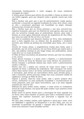 iluminando bondosamente a triste imagem de vossa existência
carregada de culpa?
A última graça ilumina para dentro da escuridão e chama as almas com
um brilho sagrado, para que desperte nelas o grande anseio que tudo
supera.
Pois o Senhor não quer que o que foi posteriormente criado pereça;
purificado e renascido na sagrada irradiação do Juízo, deve vibrar rumo
ao alto e novamente participar em humildade na alegre vibração
luminosa dos círculos da Criação.
Mas o Senhor quer que as trevas pereçam e, por isso, precavei-vos,
espíritos humanos, para que vos liberteis de suas garras, para que elas
não vos arrastem consigo para as profundezas eternas, para onde o
Senhor as envia agora ordenando através da onipotência de Seu Filho,
que reina em nome do Pai no Céu e na Terra!
Vós sois os auxiliares que Imanuel chamou na Terra. Sois mediadores
para a mais sagrada Luz, os últimos elos da grandiosa e irradiante
corrente, que desliza da perfeiçã da eternidade para baixo, até a vossa
Terra.
Através de vossas almas, a magnificência irradia para baixo, para o
pesadume, que de outra maneira, em sua força divina que aspira para o
alto, não poderia enraizar-se por longo tempo nas profundezas, assim
como deve ser no Juízo do Senhor.
O Filho de Deus necessitava do pesadume terreno, por isso vos chamou
a vós, servos.
Vosso gênero humano é a ponte entre o Espírito e o posteriormente
criado, através da força de bênçãos que vosso Senhor vos presenteou.
Deveis transpor o profundo abismo que existe entre o posteriormente
criado e o Eterno.
Pontes sois vós e podeis ser; através de vosso servir segue o raio
sagrado da força e perfeição da onipotência. Não conseguis vos tornar
claros disso tantas vezes e de forma suficientemente penetrante quanto
é necessário, pois deveis ser merecedores desta mais elevada graça a
todo o momento; deveis procurar atingir isso num constante estado de
vigilância e entrega ao Filho de Deus.
Aspirai à pureza, doai-vos mais ainda; todo o querer próprio deve
recuar, inclinaivos na mais profunda humildade e reconhecimento de
vossa pequenez, para que sejais merecedores, que o pé mais sagrado
caminhe por cima de vós.
Esforçai-vos para serdes assim, irmãos, e então sereis os verdadeiros
servos de vosso Senhor, nos quais Ele pode confiar e que somente vivem
a Sua Vontade.
Então sereis as pontes firmes para a ancoragem da mais sagrada Luz
na Terra, bem como também as pontes para todo o verdadeiro ansiar e
aspirar dos espíritos humanos, que procuram a sagrada Luz da
Verdade.
Por isso, doai, irradiai, irmãos, sede vigilantes e ativos dia e noite, servi
em fidelidade e agradecei ao Sempiterno e ao Seu Filho, por vos ser
permitido co-participar da grande e sagrada obra do Filho de Deus
como seus menores e mais humildes servos!
 