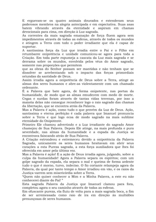 E ergueram-se os quatro animais dourados e estenderam seus
poderosos membros na alegria antecipada e em expectativa. Suas asas
batem vibrando através da eternidade e aspiram em chamas
devocionais para cima, em direção à Luz sagrada.
As correntes da mais sagrada emanação de força fluem agora sem
impedimentos através de todas as esferas, através de todos os mundos
e atingem a Terra com todo o poder irradiante que ela é capaz de
suportar.
A santíssima força da Luz que irradia entre o Pai e o Filho em
retumbante onipotência e unidade comunicou-se agora para toda a
Criação. Em toda parte espumeja a cascata da Luz mais sagrada e se
derrama sobre os mundos, envolvida pelos véus do Amor sagrado,
somente nas proporções que permitem
que as obras do Senhor possam ser mantidas e não tenham que se
dissolver se arrebentando sob o impacto das forças primordiais
oriundas da santidade de Deus.
Assim irradia agora a onipotência de Deus sobre a Terra, atinge as
almas dos seres humanos e abre-as violentamente com um chamado
ordenante.
É a Palavra que bate agora, de forma onipotente, nas portas da
humanidade, de modo que as almas emudecem com medo de morte.
Cegas e surdas foram através de tantas vidas terrenas, por isso a
maioria delas não consegue reconhecer logo o raio sagrado das chamas
da libertação, que se encontra atrás da Palavra.
Mas a Palavra é ação, como tudo o que provém da Luz de Deus. Ação,
santíssima e eterna perfeição é cada palavra que Imanuel pronuncia
sobre a Terra e que logo ecoa de modo sagrado na mais sublime
eternidade do Onipotente.
Primeiro Ele chamou advertindo e a Luz irradiante do sagrado Amor
chamejou de Sua Palavra. Depois Ele atinge, na mais profunda e pura
severidade, nas almas da humanidade e a espada da Justiça se
encontrava faiscando atrás de Sua Palavra.
A Criação estrondeou e estremeceu devido a onipotência da Palavra
Sagrada, unicamente os seres humanos hesitavam em abrir seus
corações a esta Pureza sagrada, a esta força auxiliadora que lhes foi
oferecida em amor pela última vez.
Mas a Palavra é ação! E a ação de Deus irradia agora, julgando, sobre a
culpa da humanidade! Agora a Palavra separa os espíritos; com um
golpe sagrado da espada, ela separa o mal e queima de forma ardente
tudo o que é morno, turvo, indeciso. O fio cortante relampeja agora da
Palavra, da qual por tanto tempo o Amor irradiou em vão, e os raios da
Justiça varrem sem misericórdia sobre a Terra.
“Quem não quiser conhecer a Mim e a Minha Palavra, a este eu não
conhecerei diante do Pai! ”
Esta sagrada Palavra da Justiça que Imanuel clamou para fora,
completou agora o seu caminho através de todas as esferas.
Em ofuscante pureza, ela fluiu de volta para a mais sagrada boca, a fim
de ser arremessada como raio de ira em direção às multidões
presunçosas de seres humanos.
 