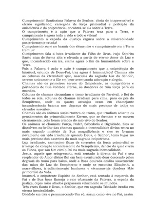 Cumprimento! Santíssima Palavra do Senhor, cheia de inapreensível e
eterno significado; carregada de força primordial e perfeição da
onisciência e da onipotência, encontra-se ela sobre a Terra.
O cumprimento é a ação que a Palavra traz para a Terra, e
cumprimento é agora toda a vida e todo o vibrar!
Cumprimento a espada da Justiça ergueu sobre a miserabilidade
posteriormente criada!
Cumprimento zune no bramir dos elementos e cumprimento ora a Terra
tremula!
Cumprimento fala a boca irradiante do Filho de Deus, cujo Espírito
Santo atua de forma alta e elevada a partir do eterno Amor da Luz e
que, incandescido em ira, clama agora o fim da humanidade sobre a
Terra.
Pois a Palavra é ação e ação é cumprimento que a onipotência de
Imanuel, oriunda de Deus-Pai, traz agora à humanidade! Chamas são
as colunas da eternidade que, nascidas da sagrada Luz do Senhor,
servem unicamente a Ele em bem-aventurada adoração e alegria.
Chamas são os primeiros servos do Onipotente, os cumpridores e
portadores de Sua vontade eterna, os doadores de Sua força para os
mundos.
Colunas de chamas circundam o trono irradiante de Parsival, o Rei de
todos os reis, colunas de chamas irradiam para cima, para os pés do
Sempiterno, onde os quatro arcanjos oram em chamejante
incandescência branca nos degraus do mais precioso de todos os
elevados assentos.
Chamas são os animais sussurrantes do trono, que irradiam adiante os
pensamentos do primordialmente Eterno, que se formam e se movem
eternamente, pois foram criados do raio vivo do Senhor.
Os animais se chamam: Força, Poder, Sabedoria e Dignidade. Eles se
dissolvem no brilho das chamas quando a inentealidade divina entra no
mais sagrado mistério de Sua magnificência e eles se formam
novamente em vida irradiante quando Deus, o Senhor, toma lugar no
mais precioso dos assentos da mais sagrada onipotência.
Luz irradiante, santíssimo fluxo de correntes da força primordial se
irrompe do coração incandescente do Sempiterno, dentro do qual vivem
os Filhos, que são Um com o Pai na mais sagrada inentealidade.
Jesus, aquele que reingressou, está sentado à direita do Pai e seu
resplendor do Amor divino flui em bem-aventurado doar descendo pelos
degraus do trono para baixo, onde a Rosa dourada desliza suavemente
das mãos de Luz do Sempiterno e onde se encontra Elisabeth, a
maravilhosa, irradiantemente luminosa e eternamente doadora Mãe
primordial da Vida.
Imanuel, o onipotente Espírito do Senhor, está sentado à esquerda do
Pai e de Sua boca flameja o raio ofuscante da Palavra, a espada da
justiça, cujos raios afiados perpassam velozmente os mundos.
Três vezes Santo é Deus, o Senhor, que em sagrada Trindade irradia em
eterna inentealidade.
Dividido em três e permanecendo Um só, assim como vive no Pai, assim
 