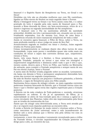 Imanuel é o Espírito Santo do Sempiterno na Terra, no Graal e em
Deus!
Divididas em três são as elevadas mulheres que com Ele caminham,
ligadas ao Filho eterno do Senhor no mais sagrado Amor e Pureza.
Maria e Irmingard vivem no Graal e na Terra assim como Ele, e o cálice
prateado do Lírio é erguido pela mão santa de Imanuel para o Pai,
quando a Rosa dourada do Amor, em bem-aventurança, retira de si o
manto e ingressa na sagrada inentealidade do Pai sempiterno.
Um é Imanuel com o Pai na santíssima altitude da santidade
primordial, dividido em três e permanecendo um, atuando um no outro,
irradiando separados, Luz da mesma Luz, força de uma força e
onipotência oriunda do único manancial sempiterno de toda a vida!
Assim se encontra agora Imanuel, o Filho de Deus, sobre a Terra, na
mais profunda matéria e atua e julga em nome de Seu Pai!
Acontecimento sagrado se realizou em Amor e Justiça, Juízo sagrado
irradia em Pureza para baixo.
Coisas incompreensíveis se realizam diante dos olhos turvos de uma
humanidade, cujos mais puros e escolhidos quase não estão mais em
condições de intuir o sopro das correntes divinas que, onipotentes,
vieram à Terra.
Santo, três vezes Santo é o Senhor, o Deus sempiterno, que, em
sagrada Trindade, aniquila as trevas e que reina em intangível e
inapreensível magnificência e distância sobre tudo o que é vivo e que,
mesmo assim, desceu para a Terra no Filho, que habita na Montanha
da salvação, para cumprir a Vontade sempiterna e sempre santa de seu
Pai em eterna Justiça, Amor e Pureza!
A santa mão do Senhor irradia julgando sobre os mundos. Lentamente,
ela baixa em direção à Terra e permanece amplamente distendida bem
acima das nuvens em sagrado cumprimento.
Na mão do Senhor repousa um pequeno e brilhante grãozinho, a Estrela
Radiante, o signo do Sempiterno para seu Filho amado.
Santíssima força emana do milagre celeste, as mais sagradas correntes
poderosas bramem faiscando da Estrela, que a Vontade eterna criou em
Amor e que o Senhor agora envia das regiões espirituais para a Criação
posterior.
A Estrela cai da mão criadora do Todo-poderoso e, zunindo, atravessa
rapidamente as esferas. E ela já se aproximou de Éfeso, já a
materialidade se abriu de boa-vontade para ela e começa a agitar-se o
curso circulante dos Planetas; todos eles são impressionados pela força
que se irradia da testemunha da Luz.
Assim que ela atingir uma determinada zona, a Terra será atraída por
ela e se erguerá num impulso poderoso ao encontro dela.
E então a Estrela irá flamejar de modo visível e vitorioso sobre a Terra,
como executora do Juízo universal, como o selo incandescente do
Senhor sob a nova aliança que o Eterno sela pela última vez com os
seres humanos.
Lentamente, o tecer dos mundos é novamente reconduzido para a trilha
da Vontade divina, o circular impulsionador da Criação posterior se
dirige para o alto, ao encontro da Luz.
 
