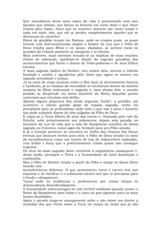 Que abundância deste novo sopro da vida é presenteado com isso
àqueles que caíram, que forças se formam em torno deles e que Amor
irradia para baixo, Amor que se manteve distante por tanto tempo e
cada vez mais, sim, que até se perdeu completamente àqueles que se
desviaram do caminho!
Hinos de gratidão ecoam em Patmos, onde os criados oram, os quais
intuem com bem-aventurada alegria o bramir da Luz que o Filho de
Deus irradia para Éfeso e os quais, abalados, já sentem como os
mundos da Criação posterior se soerguem e se elevam.
Mais ardentes, mais intensas tornam-se as súplicas de suas orações;
cheios de adoração, ajoelham-se diante da sagrada grandeza dos
acontecimentos que fluem e diante do Todo-poderoso e de seus Filhos
eternos.
A mais sagrada dádiva do Senhor, eles sabem dela, intuem a infinita
bondade e auxílio e agradecem pelo Amor que agora se mostra em
sagrada severidade e justiça.
Já os raios do Juízo zuniram sobre a Ilha Azul, já atravessaram Smirna
e Laodicéia, já as chamas da eternidade se encontram dentro da miséria
sombria de Éfeso ordenando e exigindo e, bem abaixo dele, o mundo
perdido se desprende em dores horríveis da fileira daquelas partes
universais que circulam sem brilho.
Apenas alguns pequenos fios ainda seguram Turba*, a perdida, até
acontecer o último grande golpe da espada sagrada, então ela
precipitará para as profundezas onde tudo o que não é puro e honesto
não pode subsistir diante do olho julgador do Filho de Deus.
E ergue-se a Terra liberta do peso das trevas e, chamada pelo raio da
Estrela, sobe primeiramente aos solavancos, depois sem parada, ao
encontro da Luz da vida que a mão do Sempiterno acendeu de forma
sagrada no Universo, como signo da Verdade para seu Filho amado.
E já a Criação posterior se encontra no brilho das chamas das forças
eternas que Imanuel enviou para fora; o Filho de Deus irradia no meio
da incandescência como um núcleo de Luz de indescritível esplendor,
com brilho e força que o posteriormente criado quase não consegue
suportar.
Os véus do mais sagrado Amor envolvem a onipotência chamejante e,
desse modo, protegem a Terra e a humanidade da total dissolução e
combustão.
Mas o Olho do Senhor irradia a partir do Filho e atinge os danos deste
mundo com
incandescência dolorosa. O que permaneceu turvo e escuro tem que
espumar e se clarificar e o sedimento escuro tem que se precipitar para
o fundo e desaparecer.
*Local onde as tendências e preferências por coisas baixas se
desencadeiam desenfreadamente.
A humanidade sobrecarregou-se com terrível maldição quando puxou o
Nome do Sempiterno para baixo e o usou no pior egoísmo para as mais
baixas finalidades.
Agora o pecado vinga-se amargamente neles e não existe um dentre a
multidão dos que vivem sobre a Terra no tempo do Juízo que já não
 