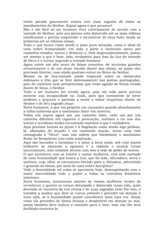 tenha pecado gravemente contra este mais sagrado de todos os
mandamentos do Senhor. Expiai agora o que pecastes!
Não é tão fácil ao ser humano viver corretamente de acordo com a
vontade do Senhor, pois seu pensar está distorcido até as mais ínfimas
ramificações e precisa reaprender e reconstruir de novo tudo, desde as
primeiras até as últimas coisas.
Tudo o que honra como sendo a mais pura intuição, como o ideal de
uma nobre humanidade, em toda a parte o raciocínio optou por
caminhos errados, torceu e deslocou e, bem imperceptivelmente, puxou
até mesmo o que é bom, belo, verdadeiro para fora da Luz da vontade
de Deus e o turvou segundo a vontade humana.
Agora existe um alto muro de falsos conceitos, de intuições guiadas
erroneamente e de um atuar torcido diante das almas, as quais eles
precisam libertar, caso ainda queiram entrar no Reino do Senhor.
Mesmo os de boa-vontade ainda tropeçam sobre os obstáculos
milenares e têm que se ferir dolorosamente nas pedras pontiagudas,
pois do contrário nem pressentiriam que estão agindo de forma errada
diante de Deus, o Senhor.
Tudo o ser humano faz errado agora, pois em toda parte precisa
mostrar sua incapacidade no Juízo, para que novamente se torne
modesto e pequeno e aprenda a sentir o temor respeitoso diante do
Senhor e de Seu sagrado atuar.
Seres humanos, o que vós próprios vos causastes quando abandonastes
a trilha luminosa que o santíssimo Amor vos mostrou.
Todos vós seguis agora por um caminho falso, cada um por um
caminho diferente em cegueira e presunção, zombais e ris uns dos
outros e acreditais terdes encontrado sozinhos o que é verdadeiro.
Aqui prestam honras ao jejum e à flagelação como sendo algo piedoso,
lá, afastados do mundo e em constante oração, vivem uma vida
consagrada a “Deus”, mas não sabem que blasfemam o santíssimo
Nome do Sempiterno com cada respiração.
Aqui são louvados o heroísmo e o amor à terra natal, sob cujo manto
brilhante se alastram o egoísmo e a vaidade e muitos lutam
sinceramente, mas somente servem com isso à sede de poder de outros.
O que aconteceu com as nobres e castas mulheres, com esse exemplo
de uma humanidade que busca a Luz, que foi mãe, educadora, serva e
senhora, cujo olhar se encontrava elevado para o Altíssimo, advertindo
e guiando as almas, por meio de uma nobre disciplina?
Vede a feminilidade tal como se apresenta hoje, desrespeitando com a
maior naturalidade todo o pudor e todos os costumes femininos
interiores.
Seres humanos, unicamente através de vossas mulheres tendes de
reconhecer o quanto se tornou deturpada e distorcida vossa vida, quão
desviada se encontra da Luz eterna e de suas sagradas Leis! Por isso, é
também a mulher que deve se curvar primeiro e preceder em direção à
nova vida, se a humanidade quiser convalescer mais uma vez. Assim
como ela precedeu de forma leviana e desprezível em direção ao mal,
assim também deve indicar o caminho para o bem, mas não lhe será
facilitado encontrá-lo.
 