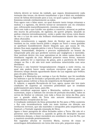 Liberta deverá se tornar da vaidade, que seguiu desejosamente cada
tentação das trevas, ela deverá transformar o que é falso em verdadeiro
senso de beleza direcionado para a Luz, no qual a graça e a dignidade
feminina estende cintilantemente as mãos.
Fora agora com o falso amor, no qual durante tanto tempo reinaram a
moleza e o egoísmo, ela deverá tornar-se novamente um rio cristalino
que, refrescando maravilhosamente, reanima corpo e alma.
Fora com tudo o que Lúcifer vos ajudou a construir, arrancai as pedras
dos muros da presunção, do egoísmo, do querer próprio. Quando as
pedras rolarem estrondosamente, então o poder das trevas ruirá diante
de vós e a Luz do novo dia brilhará vitoriosamente diante dos vossos
olhos ofuscados.
Então reconhecereis o sagrado Amor do Senhor que vos iluminou
também na ira, então haverá júbilo e alegria na Terra e vossa gratidão
se ajoelhará humildemente diante Daquele que, por causa de vós,
deixou Sua mais sagrada pátria e veio à Terra para julgar e libertar.
Agora, humanidade, desperta e procura rapidamente no bramir da
tempestade pela jóia que perdeste outrora por negligência e mornidão.
Que nenhum dentre vós ouse aproximar-se de mãos vazias diante do
semblante sagrado do Juiz. Mostrai primeiro vosso fervor, somente
então podereis ter a esperança da graça, pois a paciência do Senhor
chegou ao fim e ele não terá mais nenhuma misericórdia com seus
devedores.
Procurai e não hesiteis! Inesperadamente chegará a noite eterna, na
qual não poderá haver mais nenhum encontrar para aquele que
demorou tempo demais aguardando diante da Luz sagrada que brilhou
para ele pela última vez.
Sagrada é a Montanha que carrega a Luz do Senhor, que foi escolhida
há milênios e que foi firmada e preparada pela vontade eterna, para que
ela agora possa cultivar a força da onipotência do Sempiterno!
E, todavia, o sagrado Receptáculo de Luz, agora, quase não tem mais
condições de suportar as correntes primordiais que se irradiam
poderosamente para baixo, para Ele.
Mãos enteálicas seguram agora a Montanha, ombros de gigantes a
sustentam, anjos a rodeiam em círculos de proteção dourados, todos os
servos do Senhor se colocam com toda a força em torno da Ilha, para
que o grande abalo da Terra não assuste dolorosamente os
maravilhosos receptáculos da Luz.
A irradiação ondulante da força primordial do Pai para o Filho aumenta
e flui com incandescência cada vez mais intensa em direção aos
invólucros terrenos, que são mantidos e soerguidos pela onipotência de
Imanuel, a Vontade sagrada emanada de Deus.
Agora o Amor peregrina de olhos fechados sobre a Terra. Ele não vê o
pavoroso caos efervescente e, quando os gritos do desespero soarem
estridentes demais, o Amor esconderá seu semblante na Luz do Pai, que
o manterá envolvido protetoramente.
Em sagradas alturas se encontra Maria, nuvens de rosas se
aconchegam delicadamente em torno dos seus pés, pequenos anjos
 