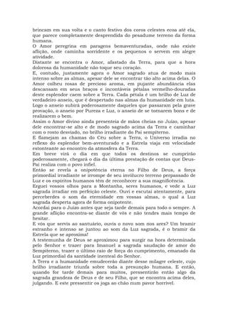 brincam em sua volta e o canto festivo dos coros celestes ecoa até ela,
que parece completamente desprendida do pesadume terreno da forma
humana.
O Amor peregrina em paragens bemaventuradas, onde não existe
aflição, onde caminha sorridente e os pequenos o servem em alegre
atividade.
Distante se encontra o Amor, afastado da Terra, para que a hora
dolorosa da humanidade não toque seu coração.
E, contudo, justamente agora o Amor sagrado atua de modo mais
intenso sobre as almas, apesar dele se encontrar tão alto acima delas. O
Amor colheu rosas de precioso aroma, em pujante abundância elas
descansam em seus braços e incontáveis pétalas vermelho-douradas
deste esplendor caem sobre a Terra. Cada pétala é um brilho de Luz de
verdadeiro anseio, que é despertado nas almas da humanidade em luta.
Logo o anseio subirá poderosamente daqueles que passaram pela grave
provação, o anseio por Pureza e Luz, o anseio de se tornarem bons e de
realizarem o bem.
Assim o Amor divino ainda presenteia de mãos cheias no Juízo, apesar
dele encontrar-se alto e de modo sagrado acima da Terra e caminhar
com o rosto desviado, no brilho irradiante do Pai sempiterno.
E flamejam as chamas do Céu sobre a Terra, o Universo irradia no
reflexo do esplendor bem-aventurado e a Estrela viaja em velocidade
estonteante ao encontro da atmosfera da Terra.
Em breve virá o dia em que todos os destinos se cumprirão
poderosamente, chegará o dia da última prestação de contas que Deus-
Pai realiza com o povo infiel.
Então se revela a onipotência eterna no Filho de Deus, a força
primordial irradiante se irrompe de seu invólucro terreno perpassado de
Luz e os espíritos humanos têm de reconhecer a sua magnificência.
Erguei vossos olhos para a Montanha, seres humanos, e vede a Luz
sagrada irradiar em perfeição celeste. Ouvi e escutai atentamente, para
perceberdes o som da eternidade em vossas almas, o qual a Luz
sagrada desperta agora de forma onipotente.
Acordai para o Juízo antes que seja tarde demais para todo o sempre. A
grande aflição encontra-se diante de vós e não tendes mais tempo de
hesitar.
E vós que servis ao santuário, ouvis o novo som nos ares? Um bramir
estranho e intenso se juntou ao som da Luz sagrada, é o bramir da
Estrela que se aproxima!
A testemunha de Deus se aproximou para surgir na hora determinada
pelo Senhor e trazer para Imanuel a sagrada saudação de amor do
Sempiterno, trazer o último raio de força do cumprimento, emanado da
Luz primordial da santidade inenteal do Senhor.
A Terra e a humanidade emudecerão diante desse milagre celeste, cujo
brilho irradiante triunfa sobre toda a presunção humana. E então,
quando for tarde demais para muitos, pressentirão então algo da
sagrada grandeza de Deus e de seu Filho, que se encontra acima deles,
julgando. E este pressentir os joga ao chão num pavor horrível.
 