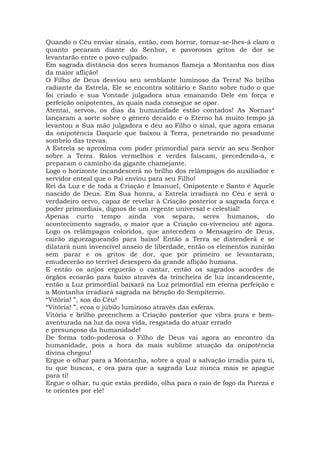 Quando o Céu enviar sinais, então, com horror, tornar-se-lhes-á claro o
quanto pecaram diante do Senhor, e pavorosos gritos de dor se
levantarão entre o povo culpado.
Em sagrada distância dos seres humanos flameja a Montanha nos dias
da maior aflição!
O Filho de Deus desviou seu semblante luminoso da Terra! No brilho
radiante da Estrela, Ele se encontra solitário e Santo sobre tudo o que
foi criado e sua Vontade julgadora atua emanando Dele em força e
perfeição onipotentes, às quais nada consegue se opor.
Atentai, servos, os dias da humanidade estão contados! As Nornas*
lançaram a sorte sobre o gênero decaído e o Eterno há muito tempo já
levantou a Sua mão julgadora e deu ao Filho o sinal, que agora emana
da onipotência Daquele que baixou à Terra, penetrando no pesadume
sombrio das trevas.
A Estrela se aproxima com poder primordial para servir ao seu Senhor
sobre a Terra. Raios vermelhos e verdes faíscam, precedendo-a, e
preparam o caminho da gigante chamejante.
Logo o horizonte incandescerá no brilho dos relâmpagos do auxiliador e
servidor enteal que o Pai enviou para seu Filho!
Rei da Luz e de toda a Criação é Imanuel, Onipotente e Santo é Aquele
nascido de Deus. Em Sua honra, a Estrela irradiará no Céu e será o
verdadeiro servo, capaz de revelar à Criação posterior a sagrada força e
poder primordiais, dignos de um regente universal e celestial!
Apenas curto tempo ainda vos separa, seres humanos, do
acontecimento sagrado, o maior que a Criação co-vivenciou até agora.
Logo os relâmpagos coloridos, que antecedem o Mensageiro de Deus,
cairão ziguezagueando para baixo! Então a Terra se distenderá e se
dilatará num invencível anseio de liberdade, então os elementos zunirão
sem parar e os gritos de dor, que por primeiro se levantaram,
emudecerão no terrível desespero da grande aflição humana.
E então os anjos erguerão o cantar, então os sagrados acordes de
órgãos ecoarão para baixo através da trincheira de luz incandescente,
então a Luz primordial baixará na Luz primordial em eterna perfeição e
a Montanha irradiará sagrada na bênção do Sempiterno.
“Vitória! ”, soa do Céu!
“Vitória! ”, ecoa o júbilo luminoso através das esferas.
Vitória e brilho preenchem a Criação posterior que vibra pura e bem-
aventurada na luz da nova vida, resgatada do atuar errado
e presunçoso da humanidade!
De forma todo-poderosa o Filho de Deus vai agora ao encontro da
humanidade, pois a hora da mais sublime atuação da onipotência
divina chegou!
Ergue o olhar para a Montanha, sobre a qual a salvação irradia para ti,
tu que buscas, e ora para que a sagrada Luz nunca mais se apague
para ti!
Ergue o olhar, tu que estás perdido, olha para o raio de fogo da Pureza e
te orientes por ele!
 