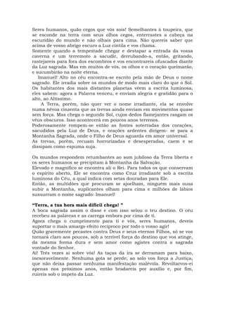 Seres humanos, quão cegos que vós sois! Semelhantes à toupeira, que
se esconde na terra com seus olhos cegos, enterrastes a cabeça na
escuridão do mundo e não olhais para cima. Não quereis saber que
acima de vosso abrigo escuro a Luz cintila e vos chama.
Somente quando a tempestade chegar e destapar a entrada da vossa
caverna e um terremoto a sacudir, derrubando-a, então, gritando,
rastejareis para fora dos escombros e vos encontrareis ofuscados diante
da Luz sagrada. Mas em muitos de vós, os olhos e o coração queimarão,
e sucumbirão na noite eterna.
Imanuel! Alto no céu encontra-se escrito pela mão de Deus o nome
sagrado. Ele irradia sobre os mundos de modo mais claro do que o Sol.
Os habitantes dos mais distantes planetas vêem a escrita luminosa,
eles sabem: agora a Palavra venceu, e enviam alegria e gratidão para o
alto, ao Altíssimo.
A Terra, porém, não quer ver o nome irradiante, ela se envolve
numa névoa cinzenta que as trevas ainda enviam em movimentos quase
sem força. Mas chega o segundo Sol, cujos dedos flamejantes rasgam os
véus obscuros. Isso acontecerá em poucos anos terrenos.
Poderosamente rompem-se então as fontes soterradas dos corações,
sacudidos pela Luz de Deus, e orações ardentes dirigem- se para a
Montanha Sagrada, onde o Filho de Deus aguarda em amor universal.
As trevas, porém, recuam horrorizadas e desesperadas, caem e se
dissipam como espuma suja.
Os mundos respondem retumbantes ao som jubiloso da Terra liberta e
os seres humanos se precipitam à Montanha da Salvação.
Elevado e magnífico se encontra ali o Rei. Para todos os que conservam
o espírito aberto, Ele se encontra como Cruz irradiante sob a escrita
luminosa do Céu, a qual indica com setas douradas para Ele.
Então, as multidões que procuram se ajoelham, ninguém mais ousa
subir a Montanha, suplicantes olham para cima e milhões de lábios
sussurram o nome sagrado: Imanuel!
“Terra, a tua hora mais difícil chega! ”
A boca sagrada assim o disse e com isso selou o teu destino. O céu
recebeu as palavras e as carrega embora por cima de ti.
Agora chega o cumprimento para ti e vós, seres humanos, deveis
suportar o mais amargo efeito recíproco por todo o vosso agir!
Quão gravemente pecastes contra Deus e seus eternos Filhos, só se vos
tornará claro aos poucos, sob a terrível força do destino que vos atinge,
da mesma forma dura e sem amor como agistes contra a sagrada
vontade do Senhor.
Ai! Três vezes ai sobre vós! As taças da ira se derramam para baixo,
inexoravelmente. Nenhuma gota se perde; ao solo vos força a Justiça,
que não deixa passar nenhuma manifestação malévola. Revoltarvos-ei
apenas nos próximos anos, então bradareis por auxílio e, por fim,
ruireis sob o ímpeto da Luz.
 