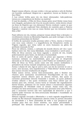 Erguei vossos olhares, vós que credes e vós que portais o selo do Senhor
em humilde confiança! Alegrai-vos e agradecei, louvai ao Senhor e ao
Seu Filho!
A Luz celeste brilha para vós em Amor abençoador, todo-poderosa
tornou-se a onipotência do Senhor na matéria!
O mal foi abatido, o Filho de Deus chama pelos seus! Então vossa hora
terá chegado, portadores da Cruz do mundo inteiro, então deveis reluzir
na força do Espírito que vos abençoou! Deveis conduzir e guiar os que
buscam e os que suplicam! Sois abridores de caminho para a Palavra
Sagrada e mostrai com isso ao vosso Senhor que vos tornastes servos
fiéis a Ele!
Fazei silêncio em vós, irmãos, preparai vossas almas! Que a devoção e o
recolhimento reinem na Montanha Sagrada, que pode carregar a luz dos
mistérios primordiais do Senhor!
O brilho do santuário irradia precioso sobre a Terra, clareia o Universo
com seus raios celestes e a magnificência do Sempiterno cintila no
Trígono sagrado, que reina sobre os seres humanos na glória da
perfeição emanada do Pai!
Ficai em silêncio, irmãos, a salvação do mundo desceu até vós e quer
habitar entre vós. Em vossa fidelidade, vosso verdadeiro e servil amor, o
Filho de Deus ancorou sua força sagrada e, através de vós, irradia
poderosamente para baixo, em direção à humanidade.
Sois os anéis do querer alegre, sois os pesos que seguram o Divino
luminoso embaixo na materialidade, para que não se desprenda
elevando-se de forma sagrada para o alto! Podeis ser mediadores para o
Filho de Deus na Terra, assim como nós Lhe somos mediadores e
portadores da eterna vontade sempiterna nas esferas luminosas.
Acima e abaixo de nós, liga-se anel a anel, um elo da corrente se une a
outro, sem lacunas, sem impedimentos o “Todo-Divino” desliza através
dos nossos círculos irradiantes de alegria!
Todos somos servos, servos bem-aventurados, pois o Senhor nos
chamou para santíssima incumbência! Transfigurados de luz, nós
erguemos nossos olhares para as alturas eternas, das quais as
correntes primordiais descem bramindo e soando, as quais podemos
irradiar adiante e das quais recebemos uma força celeste que até
mesmo para nós, eternos, nunca havia se tornado tão sagradamente
direta! Irmãos, podemos ver em vossas almas e encontramos algumas
sobrepujadas de felicidade como as nossas. Assim como nós, vós
irradiais em bem-aventurança e vemos que precisais lutar pela Palavra,
pois o raciocínio terreno não tem capacidade de descrever o que o
espírito pode vivenciar em bem-aventurada felicidade e humildade no
servir devocional.
Silêncio sagrado circunda a Montanha e a mais sagrada magnificência
irradia do Rei Imanuel! Amplamente abertos estão os portais dourados
da eternidade e a fonte primordial de toda a Luz prepara-se para
irradiar para fora seu maior mistério, sua maior preciosidade e
perfeição! Em devoção encontram-se as multidões dos exércitos
 