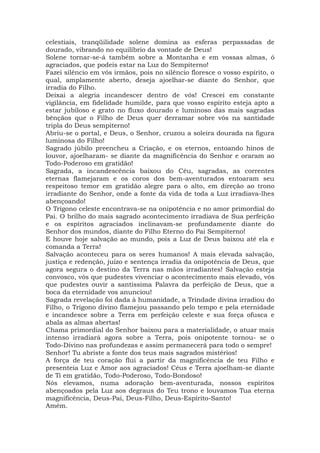 celestiais, tranqüilidade solene domina as esferas perpassadas de
dourado, vibrando no equilíbrio da vontade de Deus!
Solene tornar-se-á também sobre a Montanha e em vossas almas, ó
agraciados, que podeis estar na Luz do Sempiterno!
Fazei silêncio em vós irmãos, pois no silêncio floresce o vosso espírito, o
qual, amplamente aberto, deseja ajoelhar-se diante do Senhor, que
irradia do Filho.
Deixai a alegria incandescer dentro de vós! Crescei em constante
vigilância, em fidelidade humilde, para que vosso espírito esteja apto a
estar jubiloso e grato no fluxo dourado e luminoso das mais sagradas
bênçãos que o Filho de Deus quer derramar sobre vós na santidade
tripla do Deus sempiterno!
Abriu-se o portal, e Deus, o Senhor, cruzou a soleira dourada na figura
luminosa do Filho!
Sagrado júbilo preencheu a Criação, e os eternos, entoando hinos de
louvor, ajoelharam- se diante da magnificência do Senhor e oraram ao
Todo-Poderoso em gratidão!
Sagrada, a incandescência baixou do Céu, sagradas, as correntes
eternas flamejaram e os coros dos bem-aventurados entoaram seu
respeitoso temor em gratidão alegre para o alto, em direção ao trono
irradiante do Senhor, onde a fonte da vida de toda a Luz irradiava-lhes
abençoando!
O Trígono celeste encontrava-se na onipotência e no amor primordial do
Pai. O brilho do mais sagrado acontecimento irradiava de Sua perfeição
e os espíritos agraciados inclinavam-se profundamente diante do
Senhor dos mundos, diante do Filho Eterno do Pai Sempiterno!
E houve hoje salvação ao mundo, pois a Luz de Deus baixou até ela e
comanda a Terra!
Salvação aconteceu para os seres humanos! A mais elevada salvação,
justiça e redenção, juízo e sentença irradia da onipotência de Deus, que
agora segura o destino da Terra nas mãos irradiantes! Salvação esteja
convosco, vós que pudestes vivenciar o acontecimento mais elevado, vós
que pudestes ouvir a santíssima Palavra da perfeição de Deus, que a
boca da eternidade vos anunciou!
Sagrada revelação foi dada à humanidade, a Trindade divina irradiou do
Filho, o Trígono divino flamejou passando pelo tempo e pela eternidade
e incandesce sobre a Terra em perfeição celeste e sua força ofusca e
abala as almas abertas!
Chama primordial do Senhor baixou para a materialidade, o atuar mais
intenso irradiará agora sobre a Terra, pois onipotente tornou- se o
Todo-Divino nas profundezas e assim permanecerá para todo o sempre!
Senhor! Tu abriste a fonte dos teus mais sagrados mistérios!
A força de teu coração flui a partir da magnificência de teu Filho e
presenteia Luz e Amor aos agraciados! Céus e Terra ajoelham-se diante
de Ti em gratidão, Todo-Poderoso, Todo-Bondoso!
Nós elevamos, numa adoração bem-aventurada, nossos espíritos
abençoados pela Luz aos degraus do Teu trono e louvamos Tua eterna
magnificência, Deus-Pai, Deus-Filho, Deus-Espírito-Santo!
Amém.
 