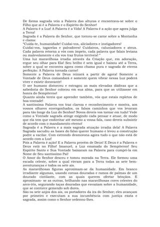 De forma sagrada veio a Palavra das alturas e encontrava-se sobre o
Filho que aí é a Palavra e o Espírito do Senhor!
A Palavra é a Luz! A Palavra é a Vida! A Palavra é a ação que agora julga
a Terra!
Sagrada é a Palavra do Senhor, que tornou-se carne sobre a Montanha
e clama:
“Cuida-te, humanidade! Cuidai-vos, aliciadores e instigadores!
Cuidai-vos, tagarelas e palradores! Cuidaivos, caluniadores e ateus.
Cada palavra retorna a vós com ímpeto, cada palavra que falais leviana
ou malevolamente e ela vos traz frutos terríveis! ”
Uma luz maravilhosa irradia através da Criação que, em adoração,
ergue seu olhar para Ela! Seu brilho é sem igual e baixou até a Terra,
sobre a qual se encontra agora como chama pura e sagrada de eterna
perfeição: A Palavra tornada carne!
Somente a Palavra de Deus reinará a partir de agora! Somente a
Vontade de Deus comandará e somente quem vibrar nessa Luz poderá
viver e existir doravante!
O ser humano distorceu e estragou as mais elevadas dádivas que a
sabedoria do Senhor colocou em sua alma, para que as utilizasse em
honra do Sempiterno!
Quanto ainda tereis que aprender também, vós que estais repletos de
boa-vontade!
A santíssima Palavra vos traz clareza e reconhecimento e mostra, aos
vossos olhares envergonhados, os falsos caminhos que vos levaram
para tão longe da Luz do Senhor! Novos deveis vos tornar em tudo! Vede
como a Vontade sagrada atinge exigindo cada pensar e atuar, de modo
que ela tem que endireitar até mesmo a vossa fala, caso deveis subsistir
de acordo com o mandamento eterno!
Sagrada é a Palavra e a mais sagrada atuação irradia dela! A Palavra
Sagrada sacudiu as bases do falso querer humano e levou a construção
podre a vacilar. Com estrondo desmorona agora tudo o que não está de
acordo com a Luz!
Pois a Palavra é ação! E a Palavra provém de Deus! E Deus é a Palavra e
Deus está no Filho! Imanuel, a Luz emanada do Sempiterno! Seu
Espírito Santo e Sua Vontade baixaram na Palavra para cumpri-la em
Nome de Seu santíssimo Pai!
O Amor do Senhor desceu e tomou morada na Terra. Ele formou uma
escada celeste, sobre a qual vieram para a Terra todas as sete bem-
aventuranças e todos os sete ais.
As maravilhosas figuras aproximam-se da humanidade. Em branco
irradiante algumas, usando coroas douradas e ramos de palmas de um
dourado cintilante, com as quais querem ofertar bênçãos. E
aproximam- se as outras, brilhando nas maravilhosas cores celestes do
arco-íris, segurando taças douradas que esvaziam sobre a humanidade,
que se contorce gemendo sob dores.
São os sete anjos dos ais, os portadores da ira do Senhor; eles avançam
por primeiro e executam a sua incumbência com justiça exata e
sagrada, assim como o Senhor ordenou-lhes.
 