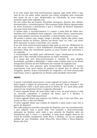 E os sete anjos das bem-aventuranças seguem logo atrás deles e seu
raio de luz cai sobre todos aqueles que foram atingidos pelo conteúdo
das taças da ira e que, despertados na tribulação de suas almas,
anseiam agora pela sagrada Luz.
Os sete anjos dos ais trazem: discórdia, amargura, doença, dor, aflição,
desesperança e reconhecimento. Eles passam pelas fileiras aglomeradas
de seres humanos e distribuem o que a Vontade do Senhor depositou
em suas taças douradas.
O último anjo, o reconhecimento, é o maior e mais belo de todos eles,
também tem o semblante mais augusto, com olhos claros e penetrantes,
que tanto podem anunciar ao pecador, a misericórdia como o juízo.
Ali aonde o último anjo chega, chega a decisão. Então não existe mais
nenhum vacilar ou hesitar, apenas um direto “sim” ou “não”, um único
forte aprumar-se para a ascensão, ou a queda.
E as sete bem-aventuranças seguem logo após os sete ais. Brilhantes de
luz são suas vestes e seus semblantes transfigurados, que não mais
precisam olhar tão seriamente quanto os seus irmãos que portaram a
ira sagrada.
A humanidade sacudida pelo sofrimento ergue timidamente os olhos
para eles e lhes estende ansiosamente as mãos trêmulas.
E o nome das sete bem-aventuranças é: consolo, fé, paz, alegria,
humildade, gratidão e fidelidade e todas estão unidas entre si de forma
inseparável através de fios brilhantes da vontade da sagrada Luz.
Irradiando luz, eles passam pela humanidade alquebrada e tocam
suavemente com seus ramos de palmas as almas que se abrem. Os
atingidos, porém, ficam ruborizados de vergonha e de bem-aventurada
esperança, oram e agradecem ao Senhor pela bondade imerecida!
DEUS!
A quem é permitido pronunciar o mais sagrado de todos os Nomes?
Qual língua é digna de pronunciar a sua pureza? Qual coração é tão
infantilmente claro e puro para portá-lo dentro de si e qual alma pode
pensá-lo em respeitoso temor e sagrada adoração?
O mais sagrado Nome, do qual brota toda a Luz, do qual nasceu a vida
na corrente ondulante e criadora da força, que é o Senhor, o
Sempiterno, Todo-Poderoso,Único!
O mais sagrado Nome que repousa nos Filhos, que é Um com Eles, que
vivem no Pai e o Pai nos Filhos!
O mais sagrado Nome que irradia do Espírito e para tudo o que vive a
partir do Espírito!
Em cada pequena centelha emanada do Espírito, que voa incandescente
e que adquire vida a partir dele, vive também a bem-aventurada
adoração ao Senhor; pois tudo o que provém do Espírito sabe do
Sempiterno que o criou, e a gratidão, a mais pura alegria eleva-se ao
trono do Criador sempiterno, onde Deus, o Senhor, rei na na sagrada
solidão de sua Trindade, onde Deus-Pai, Deus-Filho e Deus-Espírito
Santo são Um!
 