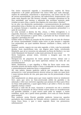 Um único manancial sagrado e incandescente, repleto de força
onipotente e de poder primordial! Um único Olho que tudo abrange,
repleto de sabedoria, onisciência e onipresença, um único raio de Luz
de eterna inentealidade, tão imenso, tão indescritível, inapreensível, que
nada mais daquilo que Ele formou criando, consegue aproximar-se de
Sua santidade, que mesmo a adoração dos arcanjos somente pode
irradiar-se para cima, a partir dos degraus do trono para o Senhor!
Lá no alto, em distâncias santíssimas e incomensuráveis da perfeição
primordial reina o Senhor em seu todo-poderoso trono irradiante, o qual
os animais formam e mantêm, que são o pensamento primordial e a
ação de sua força!
Lá está sentado à direita do Pai, Jesus, o Filho intragênito e, à
esquerda, Imanuel, o Filho extragênito, que se encontra eternamente no
Pai e atua eternamente a partir Dele, o portador de Sua vontade mais
sagrada e portadora de Luz!
Unidos estão os Filhos ao coração do Pai através de um raio de chamas
de eterna inentealidade! Unidos estão entre si pela mesma e sagrada
Luz primordial, na qual também floresce cintilante a Rosa, entre os
irmãos!
Imanuel, porém, segura em sua mão sagrada, o Lírio, cuja luz prateada
desliza, num maravilhoso raio, um degrau para baixo, envolvendo
Elisabeth, que ali se encontra em adoração na força do Senhor e no raio
verde flamejante de Imanuel, a jóia mais preciosa de sua coroa!
Seres humanos, pensai nisso, vivenciai a imagem que vos foi
presenteada!
Soerguei-vos da pequenez de vosso pensar terreno, deixai cair a
estreiteza e a restrição que tanto apreciais colocar em volta de um
reconhecimento!
Sabei, finalmente, o que significa o Filho de Deus estar entre vós,
atuando através da forma atada à Terra e irradiando em Sua santíssima
e primordialmente poderosa força e onipotência!
Ah, não sabeis, jamais podereis sabê-lo por completo! Mas deveis
pressenti-lo e este pressentimento deverá tornar-se cada vez mais forte
e mais intenso dentro de vós, pois para isso vos foi presenteada a força
e a graça!
Abri amplamente as almas para que vosso espírito torne-se totalmente
livre, para que sirva no bem-aventurado júbilo da gratidão e da
adoração e vibre nas correntes sagradas que pulsam de Deus para Deus
na força todo-poderosa, a qual agora firma o pé sobre a Terra na mais
sagrada Justiça e Amor!
Procurai a cada dia de novo, vivenciar e pressentir em vós o mistério
sagrado da encarnação de Deus! Deixai vossas almas se incandescerem
em gratidão jubilosa, a qual nunca mais pode se apagar, e então
trabalhai, atuai, dai a partir desta gratidão, servi nela ao vosso Senhor
para sempre!
Pois somente nesta fluente gratidão podereis tornar-vos aqueles
portadores das irradiações da Vontade eterna e podereis retribuir com
vossa fraca força, o que o mais sagrado Amor vos presenteou
infinitamente!
 