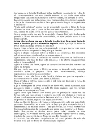 Aproxima-se a Estrela! Invólucro sobre invólucro ela reveste ao redor de
si, condensando-se em sua corrida rasante, e ela envia seus raios
magnéticos ininterruptamente pelo Universo afora, em direção à Terra.
Logo ireis sentir sua influência e vós, homúnculos, ireis tremer quando
a força da testemunha de Deus falar para vós em língua todo-poderosa
e abaladora!
“O dia está próximo”, assim vos foi anunciado quando o Filho de Deus
chamou os seus para o ponto de Luz na Montanha e estava próximo de
vós, apesar de ainda terem que se passar anos terrenos.
Agora, porém, o dia que vos foi anunciado chegou, logo baterá a hora da
grande e última decisão da humanidade, na qual podeis servir à Luz
mais sagrada.
Agora chega a hora em que a Estrela irradiará no Céu como dedo de
Deus e indicará para a Montanha Sagrada, onde a justiça do Filho de
Deus brilha na força oriunda de seu Pai!
Agora chega a hora em que a humanidade terá que curvar sua nuca
rígida diante da onipotência Daquele que desceu!
Agora a aflição caminha sobre a Terra e as trombetas dos exércitos
celestes a deixam, abalam eles com sons solenes!
Agora Imanuel se deu a conhecer ao mundo, afrouxou os invólucros e
arremessou um raio de Luz todo-poderoso e de eterna magnificência
sobre a humanidade!
Agora o último dia raiou, agora se completa o destino dos homens no
signo da Estrela!
Há um zunir nos ares, o Universo entoa, a Vontade mais sagrada
caminha sobre a pequena Terra que, amadurecendo, avança
rapidamente na ciranda das estrelas!
Fecha-se o anel do Amor e da Justiça divinas em pureza sagrada e
nasce um novo sol sobre uma Terra purificada.
Clara irradia a Estrela, escurecendo o sol com sua Luz que a força do
Senhor lhe enviou!
E já a mensageira de Deus encontra-se sobre vós, seres humanos, que
passastes cegos e surdos ao lado Do mais sagrado, que vos trouxe
auxílio e remissão para a Terra.
Agora tereis que atentar aos sinais que se precipitam sobre vós de
forma cada vez mais densa e terrível e que irão vos obrigar a erguer as
almas em direção ao irradiante Portador da Luz e Juiz do Senhor que,
onipotente e em ira, ergueu sua espada sobre vós.
A luz da Estrela faísca e derrama-se intensamente cada vez mais forte
para vós. Assemelha- se a uma roda de fogo que gira, da qual a força é
arremessada ao mundo inteiro Todo-poderosas, as forças misteriosas
fluem da testemunha da eternidade que agora quer mostrar-se à Terra.
Poder descomunal o Senhor envia para baixo através de sua
mensageira, e a Vontade eterna, que se encontra regendo sobre a Terra,
irá dirigi-la e aproveitá-la em Nome de seu Pai Sempiterno!
A corrente dourada dos cumprimentos cai como pérolas da mão do
Senhor e elo por elo fecha-se em realização sagrada!
 