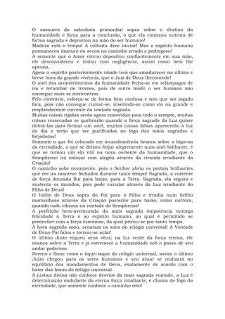 O sussurro da sabedoria primordial sopra sobre o destino da
humanidade e força para a conclusão, o que ela começou outrora de
forma sagrada e depositou na mão do ser humano!
Maduro está o tempo! A colheita deve iniciar! Mas o espírito humano
permaneceu imaturo ou secou no caminho errado e pedregoso!
A semente que o Amor eterno depositou confiantemente em sua mão,
ele desconsiderou e tratou com negligência, assim como bem lhe
aprazia.
Agora o espírito posteriormente criado terá que amadurecer na última e
breve hora da grande vivência, que o Juiz de Deus lheconcede!
O anel dos acontecimentos da humanidade fecha-se em relâmpagos de
ira e retumbar de trovões, pois de outro modo o ser humano não
consegue mais se reencontrar.
Pelo contrário, esforça-se de forma bem confusa e tem que ser jogado
fora, pois não consegue curvar-se, inserindo-se como elo na grande e
resplandecente corrente da vontade sagrada.
Muitas coisas rígidas serão agora removidas para todo o sempre, muitas
coisas ressecadas se quebrarão quando a força sagrada da Luz quiser
dobrá-las para formar um anel, muitas coisas falsas aparecerão à luz
do dia e terão que ser purificadas no fogo das mãos sagradas e
forjadoras!
Somente o que foi colocado em incandescência branca sobre a bigorna
da eternidade, o que se deixou forjar alegremente num anel brilhante, é
que se tornou um elo útil na nova corrente da humanidade, que o
Sempiterno irá enlaçar com alegria através da ciranda irradiante da
Criação!
O caminho sobe novamente, pois o Senhor abriu os portais brilhantes
que em ira manteve fechados durante tanto tempo! Sagrada, a corrente
de força dourada flui para baixo, para a Terra. Sagrada, ela segura e
sustenta os mundos, pois pode circular através da Luz irradiante do
Filho de Deus!
O hálito de Deus sopra do Pai para o Filho e irradia num brilho
maravilhoso através da Criação posterior para baixo, como outrora,
quando tudo vibrava na vontade do Sempiterno!
A perfeição bem-aventurada da mais sagrada onipotência outorga
felicidade à Terra e ao espírito humano, ao qual é permitido se
preencher com a força luminosa, da qual privou-se por tanto tempo.
A hora sagrada soou, ecoaram os sons do relógio universal! A Vontade
de Deus-Pai falou e tornou-se ação!
O último Juízo ergueu seus véus; na luz verde da força eterna, ele
avança sobre a Terra e já estremece a humanidade sob o passo de seu
andar poderoso.
Sereno e firme como o tique-taque do relógio universal, assim o último
Juízo chegou para os seres humanos e seu atuar se realizará no
equilíbrio dos mandamentos de Deus, exatamente de acordo com o
bater das horas do relógio universal.
A justiça divina não conhece desvios da mais sagrada vontade, a Luz é
determinação ondulante da eterna força irradiante, é chama de fogo da
eternidade, que somente conhece o caminho reto!
 