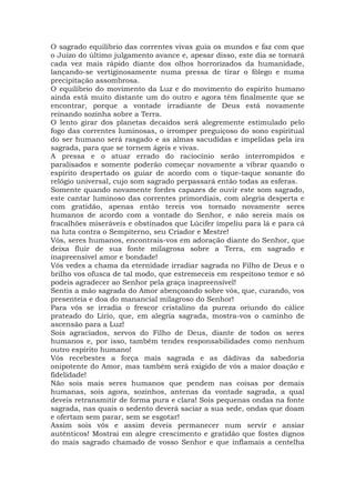 O sagrado equilíbrio das correntes vivas guia os mundos e faz com que
o Juízo do último julgamento avance e, apesar disso, este dia se tornará
cada vez mais rápido diante dos olhos horrorizados da humanidade,
lançando-se vertiginosamente numa pressa de tirar o fôlego e numa
precipitação assombrosa.
O equilíbrio do movimento da Luz e do movimento do espírito humano
ainda está muito distante um do outro e agora têm finalmente que se
encontrar, porque a vontade irradiante de Deus está novamente
reinando sozinha sobre a Terra.
O lento girar dos planetas decaídos será alegremente estimulado pelo
fogo das correntes luminosas, o irromper preguiçoso do sono espiritual
do ser humano será rasgado e as almas sacudidas e impelidas pela ira
sagrada, para que se tornem ágeis e vivas.
A pressa e o atuar errado do raciocínio serão interrompidos e
paralisados e somente poderão começar novamente a vibrar quando o
espírito despertado os guiar de acordo com o tique-taque sonante do
relógio universal, cujo som sagrado perpassará então todas as esferas.
Somente quando novamente fordes capazes de ouvir este som sagrado,
este cantar luminoso das correntes primordiais, com alegria desperta e
com gratidão, apenas então tereis vos tornado novamente seres
humanos de acordo com a vontade do Senhor, e não sereis mais os
fracalhões miseráveis e obstinados que Lúcifer impeliu para lá e para cá
na luta contra o Sempiterno, seu Criador e Mestre!
Vós, seres humanos, encontrais-vos em adoração diante do Senhor, que
deixa fluir de sua fonte milagrosa sobre a Terra, em sagrado e
inapreensível amor e bondade!
Vós vedes a chama da eternidade irradiar sagrada no Filho de Deus e o
brilho vos ofusca de tal modo, que estremeceis em respeitoso temor e só
podeis agradecer ao Senhor pela graça inapreensível!
Sentis a mão sagrada do Amor abençoando sobre vós, que, curando, vos
presenteia e doa do manancial milagroso do Senhor!
Para vós se irradia o frescor cristalino da pureza oriundo do cálice
prateado do Lírio, que, em alegria sagrada, mostra-vos o caminho de
ascensão para a Luz!
Sois agraciados, servos do Filho de Deus, diante de todos os seres
humanos e, por isso, também tendes responsabilidades como nenhum
outro espírito humano!
Vós recebestes a força mais sagrada e as dádivas da sabedoria
onipotente do Amor, mas também será exigido de vós a maior doação e
fidelidade!
Não sois mais seres humanos que pendem nas coisas por demais
humanas, sois agora, sozinhos, antenas da vontade sagrada, a qual
deveis retransmitir de forma pura e clara! Sois pequenas ondas na fonte
sagrada, nas quais o sedento deverá saciar a sua sede, ondas que doam
e ofertam sem parar, sem se esgotar!
Assim sois vós e assim deveis permanecer num servir e ansiar
autênticos! Mostrai em alegre crescimento e gratidão que fostes dignos
do mais sagrado chamado de vosso Senhor e que inflamais a centelha
 