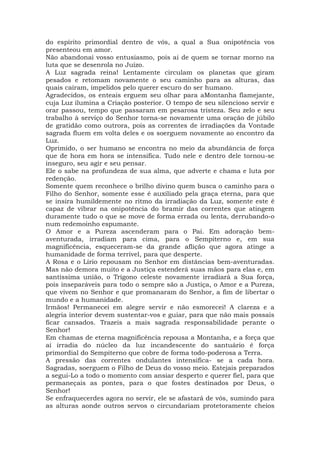 do espírito primordial dentro de vós, a qual a Sua onipotência vos
presenteou em amor.
Não abandonai vosso entusiasmo, pois ai de quem se tornar morno na
luta que se desenrola no Juízo.
A Luz sagrada reina! Lentamente circulam os planetas que giram
pesados e retomam novamente o seu caminho para as alturas, das
quais caíram, impelidos pelo querer escuro do ser humano.
Agradecidos, os enteais erguem seu olhar para aMontanha flamejante,
cuja Luz ilumina a Criação posterior. O tempo de seu silencioso servir e
orar passou, tempo que passaram em pesarosa tristeza. Seu zelo e seu
trabalho à serviço do Senhor torna-se novamente uma oração de júbilo
de gratidão como outrora, pois as correntes de irradiações da Vontade
sagrada fluem em volta deles e os soerguem novamente ao encontro da
Luz.
Oprimido, o ser humano se encontra no meio da abundância de força
que de hora em hora se intensifica. Tudo nele e dentro dele tornou-se
inseguro, seu agir e seu pensar.
Ele o sabe na profundeza de sua alma, que adverte e chama e luta por
redenção.
Somente quem reconhece o brilho divino quem busca o caminho para o
Filho do Senhor, somente esse é auxiliado pela graça eterna, para que
se insira humildemente no ritmo da irradiação da Luz, somente este é
capaz de vibrar na onipotência do bramir das correntes que atingem
duramente tudo o que se move de forma errada ou lenta, derrubando-o
num redemoinho espumante.
O Amor e a Pureza ascenderam para o Pai. Em adoração bem-
aventurada, irradiam para cima, para o Sempiterno e, em sua
magnificência, esqueceram-se da grande aflição que agora atinge a
humanidade de forma terrível, para que desperte.
A Rosa e o Lírio repousam no Senhor em distâncias bem-aventuradas.
Mas não demora muito e a Justiça estenderá suas mãos para elas e, em
santíssima união, o Trígono celeste novamente irradiará a Sua força,
pois inseparáveis para todo o sempre são a Justiça, o Amor e a Pureza,
que vivem no Senhor e que promanaram do Senhor, a fim de libertar o
mundo e a humanidade.
Irmãos! Permanecei em alegre servir e não esmorecei! A clareza e a
alegria interior devem sustentar-vos e guiar, para que não mais possais
ficar cansados. Trazeis a mais sagrada responsabilidade perante o
Senhor!
Em chamas de eterna magnificência repousa a Montanha, e a força que
aí irradia do núcleo da luz incandescente do santuário é força
primordial do Sempiterno que cobre de forma todo-poderosa a Terra.
A pressão das correntes ondulantes intensifica- se a cada hora.
Sagradas, soerguem o Filho de Deus do vosso meio. Estejais preparados
a segui-Lo a todo o momento com ansiar desperto e querer fiel, para que
permaneçais as pontes, para o que fostes destinados por Deus, o
Senhor!
Se enfraquecerdes agora no servir, ele se afastará de vós, sumindo para
as alturas aonde outros servos o circundariam protetoramente cheios
 