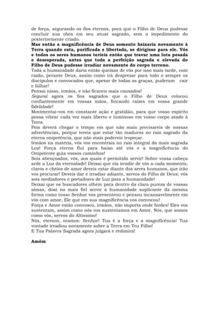 de força, segurando os fios eternos, para que o Filho de Deus pudesse
concluir sua obra em seu atuar sagrado, sem o impedimento do
posteriormente criado.
Mas então a magnificência de Deus somente baixaria novamente à
Terra quando esta, purificada e libertada, se dirigisse para ele. Vós
e todos os seres humanos teríeis então que travar uma luta pesada
e desesperada, antes que toda a perfeição sagrada e elevada do
Filho de Deus pudesse irradiar novamente do corpo terreno.
Toda a humanidade daria então queixas de vós por isso mais tarde, com
razão, perante Deus, assim como irá desprezar para todo o sempre os
discípulos e convocados que, apesar de todas as graças, puderam cair
e falhar!
Pensai nisso, irmãos, e não ficareis mais cansados!
Segurai agora os fios sagrados que o Filho de Deus colocou
confiantemente em vossas mãos, fincando raízes em vossa grande
fidelidade!
Movimentai-vos em constante ação e gratidão, para que vosso espírito
possa vibrar cada vez mais liberto e luminoso em vosso corpo atado à
Terra.
Pois deverá chegar o tempo em que não mais precisareis de nossas
advertências, porque tereis que estar tão maduros no raio sagrado da
eterna onipotência, que não mais podereis tropeçar.
Irmãos na matéria, vós vos encontrais no raio integral da mais sagrada
Luz! Força eterna flui para baixo até vós e a magnificência do
Onipotente guia vossos caminhos!
Sois abençoados, vós, aos quais é permitido servir! Sobre vossa cabeça
arde a Luz da eternidade! Deixai que ela irradie de vós a cada momento,
claros e cheios de amor deveis estar diante dos seres humanos, que irão
vos procurar! Deveis dar e irradiar adiante, servos do Filho de Deus; vós
sois mediadores e portadores de Luz para a humanidade!
Deixai que os buscadores olhem para dentro da clara pureza de vossas
almas, doai no mais fiel servir à humanidade suplicante da mesma
forma como vosso Senhor vos presenteou e pensou incansavelmente em
vós com amor, Ele que em sua magnificência vos convocou!
Força e Amor estão convosco, irmãos, não importa onde fordes! Eles vos
sustentam, assim como nós vos sustentamos em Amor. Nós, que somos
como vós, servos do Altíssimo!
Nós, eternos, oramos: Senhor! Tua é a força e a magnificência! Tua
vontade irradiou novamente sobre a Terra em Teu Filho!
E Tua Palavra Sagrada agora julgará e redimirá!
Amém
 