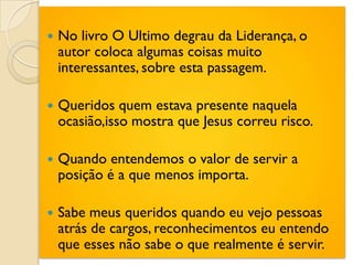    No livro O Ultimo degrau da Liderança, o
    autor coloca algumas coisas muito
    interessantes, sobre esta passagem.

   Queridos quem estava presente naquela
    ocasião,isso mostra que Jesus correu risco.

   Quando entendemos o valor de servir a
    posição é a que menos importa.

   Sabe meus queridos quando eu vejo pessoas
    atrás de cargos, reconhecimentos eu entendo
    que esses não sabe o que realmente é servir.
 