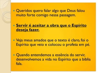    Queridos quero falar algo que Deus falou
    muito forte comigo nessa passagem.

   Servir é aceitar a obra que o Espírito
    deseja fazer.

   Veja meus amados que o texto é claro, foi o
    Espírito que veio e colocou o profeta em pé.

   Quando entendemos a essência do servir,
    desenvolvemos a vida no Espírito que a biblia
    fala.
 
