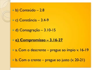    b) Conteúdo – 2.8

   c) Constância – 3.4-9

   d) Consagração – 3.10-15

   e) Compromisso – 3.16-27

   a. Com o descrente – pregue ao ímpio v. 16-19

   b. Com o crente – pregue ao justo (v. 20-21)
 