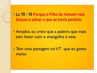   Lc 19 : 10 Porque o Filho do homem veio
    buscar e salvar o que se havia perdido.

   Amados eu creio que a palavra que mais
    tem haver com o evangelho é esta.

   Tem uma passagem no V.T que eu gosto
    muito.
 