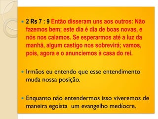    2 Rs 7 : 9 Então disseram uns aos outros: Não
    fazemos bem; este dia é dia de boas novas, e
    nós nos calamos. Se esperarmos até a luz da
    manhã, algum castigo nos sobrevirá; vamos,
    pois, agora e o anunciemos à casa do rei.

   Irmãos eu entendo que esse entendimento
    muda nossa posição.

   Enquanto não entendermos isso viveremos de
    maneira egoísta um evangelho medíocre.
 