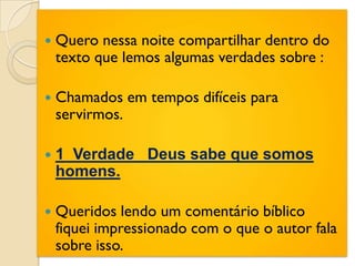    Quero nessa noite compartilhar dentro do
    texto que lemos algumas verdades sobre :

   Chamados em tempos difíceis para
    servirmos.

   1 Verdade Deus sabe que somos
    homens.

   Queridos lendo um comentário bíblico
    fiquei impressionado com o que o autor fala
    sobre isso.
 
