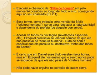    Ezequiel é chamado de “Filho do homem” em pelo
    menos 94 ocasiões ao longo de todo o livro, começando
    aqui no seu chamado (Ez 2.1).

   Esse termo, como traduziu certa versão da Bíblia
    (“criatura humana”), serve para destacar a natureza frágil
    e dependente do profeta (ou daquele que serve).

   Apesar de todos os privilégios (revelações especiais,
    etc.), Ezequiel precisava se lembrar sempre de que ele
    não passava de “criatura humana”. Tudo de bom e
    especial que ele possuía ou desfrutava, vinha das mãos
    do Senhor.

   É certo que em Daniel esse título recebe maior honra,
    mas em Ezequiel ele nos ensina que o servo nunca pode
    se esquecer de que ele não passa de “criatura humana”.

   Não pode haver orgulho no coração de quem serve.
 