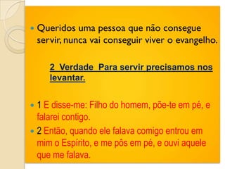    Queridos uma pessoa que não consegue
    servir, nunca vai conseguir viver o evangelho.

      2 Verdade Para servir precisamos nos
       levantar.


 1 E disse-me: Filho do homem, põe-te em pé, e
  falarei contigo.
 2 Então, quando ele falava comigo entrou em
  mim o Espírito, e me pôs em pé, e ouvi aquele
  que me falava.
 