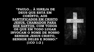 “PAULO... À IGREJA DE
DEUS QUE ESTÁ EM
CORINTO, AOS
SANTIFICADOS EM CRISTO
JESUS, CHAMADOS PARA
SER SANTOS, COM TODOS
OS QUE EM TODO LUGAR
INVOCAM O NOME DE NOSSO
SENHOR JESUS CRISTO,
SENHOR DELES E NOSSO:”
(1CO 1:2 )
 