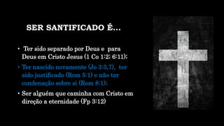 SER SANTIFICADO É...
• Ter sido separado por Deus e para
Deus em Cristo Jesus (1 Co 1:2; 6:11);
• Ter nascido novamente (Jo 3:3,7), ter
sido justificado (Rom 5:1) e não ter
condenação sobre si (Rom 8:1);
• Ser alguém que caminha com Cristo em
direção a eternidade (Fp 3:12)
 