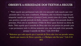 OBSERVE A SERIEDADE DOS TEXTOS A SEGUIR
• “Todo aquele que permanece nele não vive pecando; todo aquele que vive
pecando não o viu, nem o conheceu. Filhinhos, não vos deixeis enganar por
ninguém; aquele que pratica a justiça é justo, assim como ele é justo. Aquele
que pratica o pecado procede do diabo, porque o diabo vive pecando desde o
princípio. Para isto se manifestou o Filho de Deus: para destruir as obras do
diabo. Todo aquele que é nascido de Deus não vive na prática de pecado; pois
o que permanece nele é a divina semente; ora, esse não pode viver pecando,
porque é nascido de Deus.” (1Jo 3:6-9 RA)
• “Sabemos que todo aquele que é nascido de Deus não vive em pecado; antes,
Aquele que nasceu de Deus o guarda, e o Maligno não lhe toca.” (1Jo 5:18
RA)
 